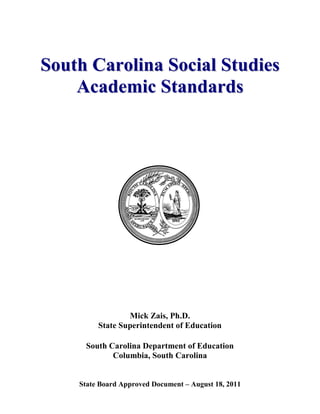 State Board Approved Document – August 18, 2011 
Soutth Carolliina Sociiall Sttudiies 
Academiic Sttandards 
Mick Zais, Ph.D. 
State Superintendent of Education 
South Carolina Department of Education 
Columbia, South Carolina  