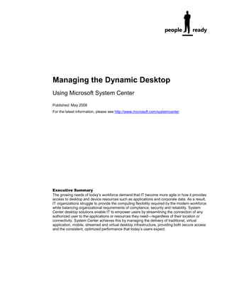 Managing the Dynamic Desktop
Using Microsoft System Center
Published: May 2008
For the latest information, please see http://www.microsoft.com/systemcenter




Executive Summary
The growing needs of today’s workforce demand that IT become more agile in how it provides
access to desktop and device resources such as applications and corporate data. As a result,
IT organizations struggle to provide the computing flexibility required by the modern workforce
while balancing organizational requirements of compliance, security and reliability. System
Center desktop solutions enable IT to empower users by streamlining the connection of any
authorized user to the applications or resources they need—regardless of their location or
connectivity. System Center achieves this by managing the delivery of traditional, virtual
application, mobile, streamed and virtual desktop infrastructure, providing both secure access
and the consistent, optimized performance that today’s users expect.
 