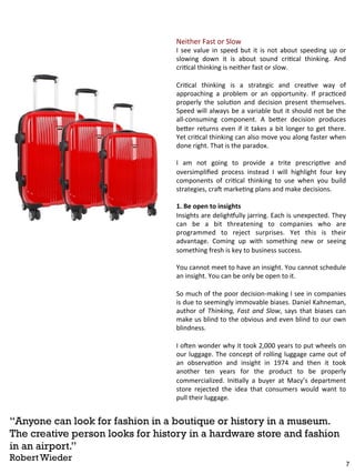 Neither 
Fast 
or 
Slow 
I 
see 
value 
in 
speed 
but 
it 
is 
not 
about 
speeding 
up 
or 
slowing 
down 
it 
is 
about 
sound 
criBcal 
thinking. 
And 
criBcal 
thinking 
is 
neither 
fast 
or 
slow. 
CriBcal 
thinking 
is 
a 
strategic 
and 
creaBve 
way 
of 
approaching 
a 
problem 
or 
an 
opportunity. 
If 
pracBced 
properly 
the 
soluBon 
and 
decision 
present 
themselves. 
Speed 
will 
always 
be 
a 
variable 
but 
it 
should 
not 
be 
the 
all-­‐consuming 
component. 
A 
be7er 
decision 
produces 
be7er 
returns 
even 
if 
it 
takes 
a 
bit 
longer 
to 
get 
there. 
Yet 
criBcal 
thinking 
can 
also 
move 
you 
along 
faster 
when 
done 
right. 
That 
is 
the 
paradox. 
I 
am 
not 
going 
to 
provide 
a 
trite 
prescripBve 
and 
oversimplified 
process 
instead 
I 
will 
highlight 
four 
key 
components 
of 
criBcal 
thinking 
to 
use 
when 
you 
build 
strategies, 
craE 
markeBng 
plans 
and 
make 
decisions. 
1. 
Be 
open 
to 
insights 
Insights 
are 
delighuully 
jarring. 
Each 
is 
unexpected. 
They 
can 
be 
a 
bit 
threatening 
to 
companies 
who 
are 
programmed 
to 
reject 
surprises. 
Yet 
this 
is 
their 
advantage. 
Coming 
up 
with 
something 
new 
or 
seeing 
something 
fresh 
is 
key 
to 
business 
success. 
You 
cannot 
meet 
to 
have 
an 
insight. 
You 
cannot 
schedule 
an 
insight. 
You 
can 
be 
only 
be 
open 
to 
it. 
So 
much 
of 
the 
poor 
decision-­‐making 
I 
see 
in 
companies 
is 
due 
to 
seemingly 
immovable 
biases. 
Daniel 
Kahneman, 
author 
of 
Thinking, 
Fast 
and 
Slow, 
says 
that 
biases 
can 
make 
us 
blind 
to 
the 
obvious 
and 
even 
blind 
to 
our 
own 
blindness. 
I 
oEen 
wonder 
why 
it 
took 
2,000 
years 
to 
put 
wheels 
on 
our 
luggage. 
The 
concept 
of 
rolling 
luggage 
came 
out 
of 
an 
observaBon 
and 
insight 
in 
1974 
and 
then 
it 
took 
another 
ten 
years 
for 
the 
product 
to 
be 
properly 
commercialized. 
IniBally 
a 
buyer 
at 
Macy’s 
department 
store 
rejected 
the 
idea 
that 
consumers 
would 
want 
to 
pull 
their 
luggage. 
“Anyone can look for fashion in a boutique or history in a museum. 
The creative person looks for history in a hardware store and fashion 
in an airport.” 
Robert Wieder 
7 
 