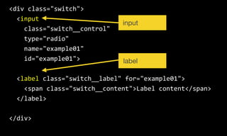 <div  class="switch">  
    <input  
        class="switch__control"  
        type="radio"  
        name="example01"  
        id="example01">  
    <label  class="switch__label"  for="example01">  
        <span  class="switch__content">Label  content</span>  
    </label>  
</div>
input
label
 