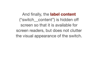 And ﬁnally, the label content
(“switch__content”) is hidden oﬀ
screen so that it is available for
screen readers, but does not clutter
the visual appearance of the switch.
 
