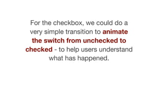 For the checkbox, we could do a
very simple transition to animate
the switch from unchecked to
checked - to help users understand
what has happened.
 