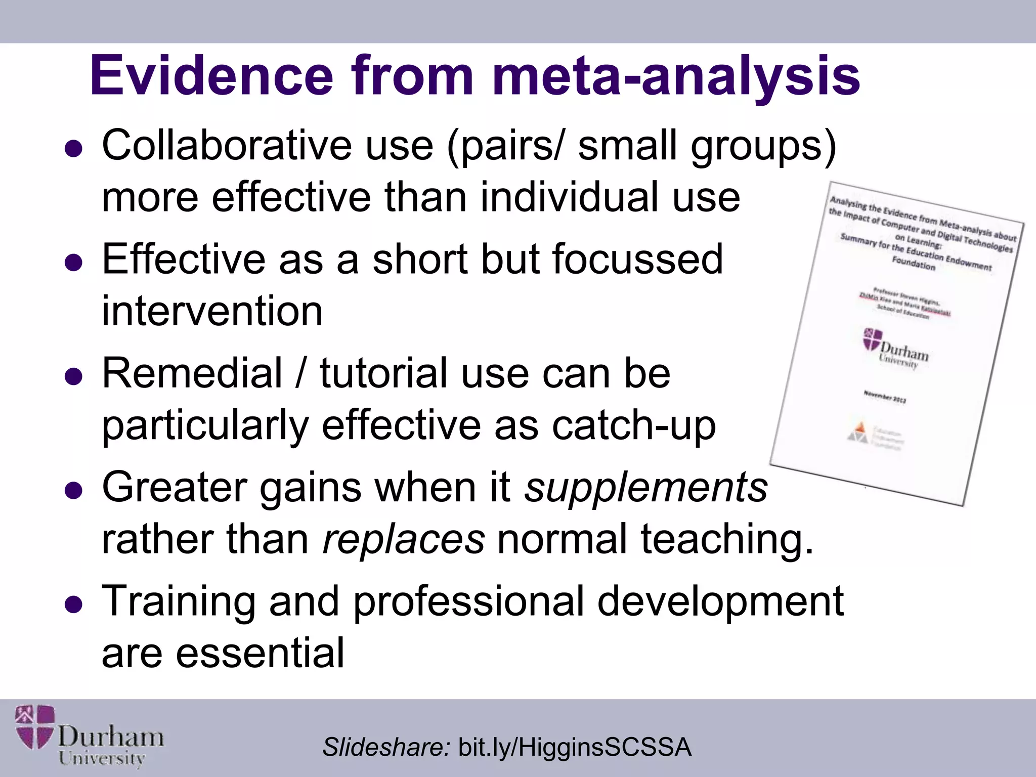 Evidence from meta-analysis 
 Collaborative use (pairs/ small groups) 
more effective than individual use 
 Effective as a short but focussed 
intervention 
 Remedial / tutorial use can be 
particularly effective as catch-up 
 Greater gains when it supplements 
rather than replaces normal teaching. 
 Training and professional development 
are essential 
Slideshare: bit.ly/HigginsSCSSA 
 