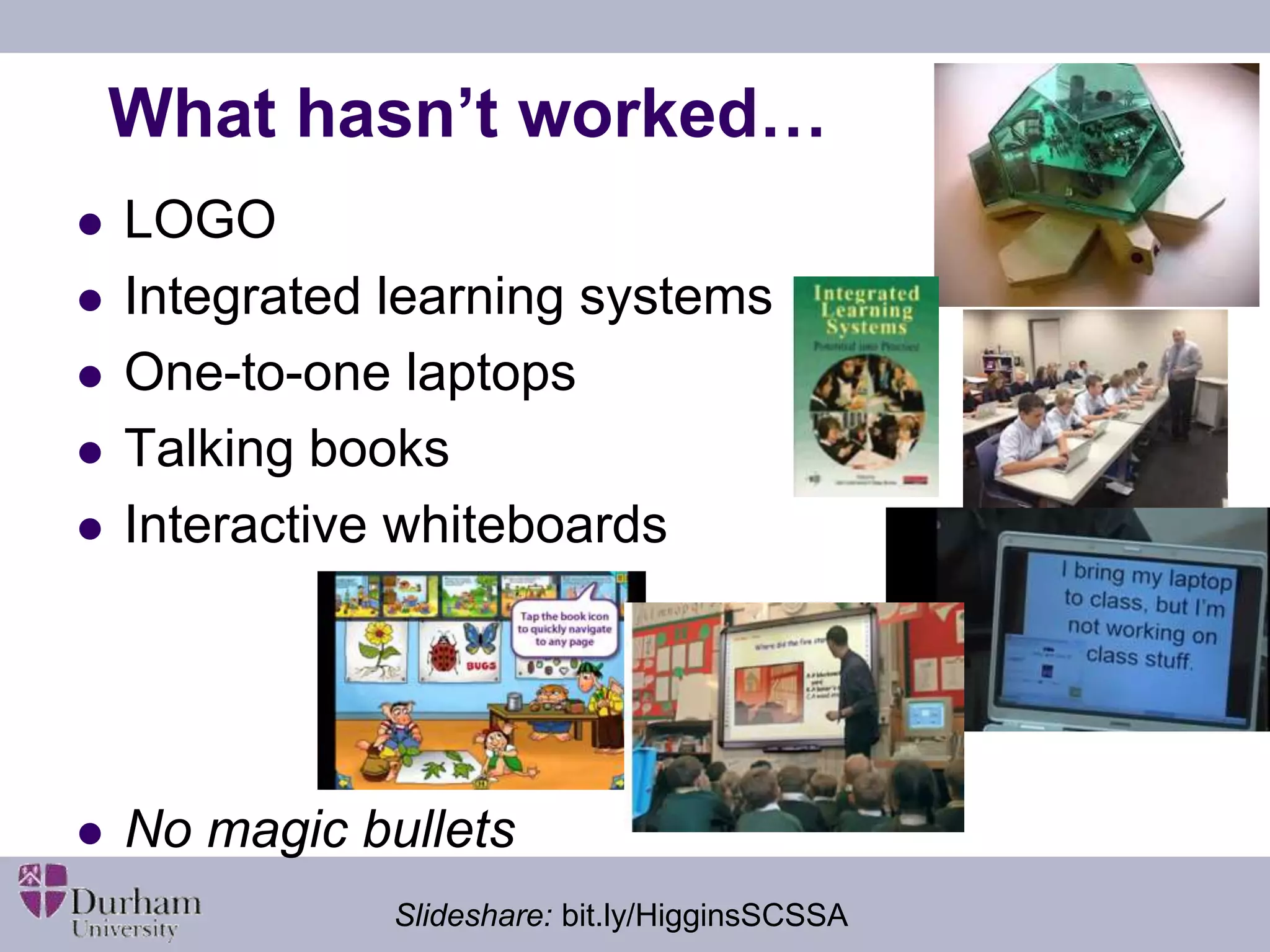 What hasn’t worked… 
 LOGO 
 Integrated learning systems 
 One-to-one laptops 
 Talking books 
 Interactive whiteboards 
 No magic bullets 
Slideshare: bit.ly/HigginsSCSSA 
 