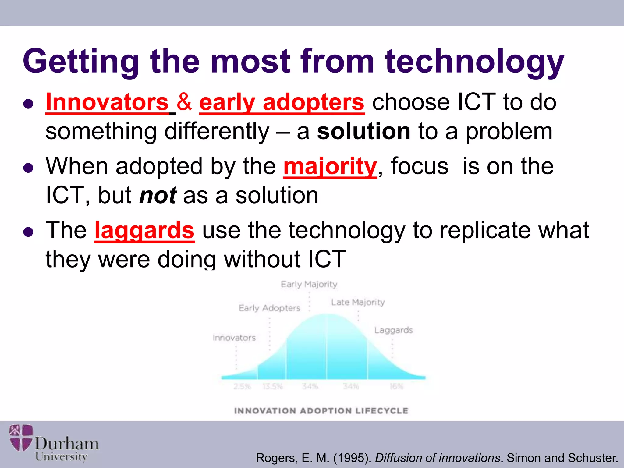 Getting the most from technology 
 Innovators & early adopters choose ICT to do 
something differently – a solution to a problem 
 When adopted by the majority, focus is on the 
ICT, but not as a solution 
 The laggards use the technology to replicate what 
they were doing without ICT 
Rogers, E. M. (1995). Diffusion of innovations. Simon and Schuster. 
 