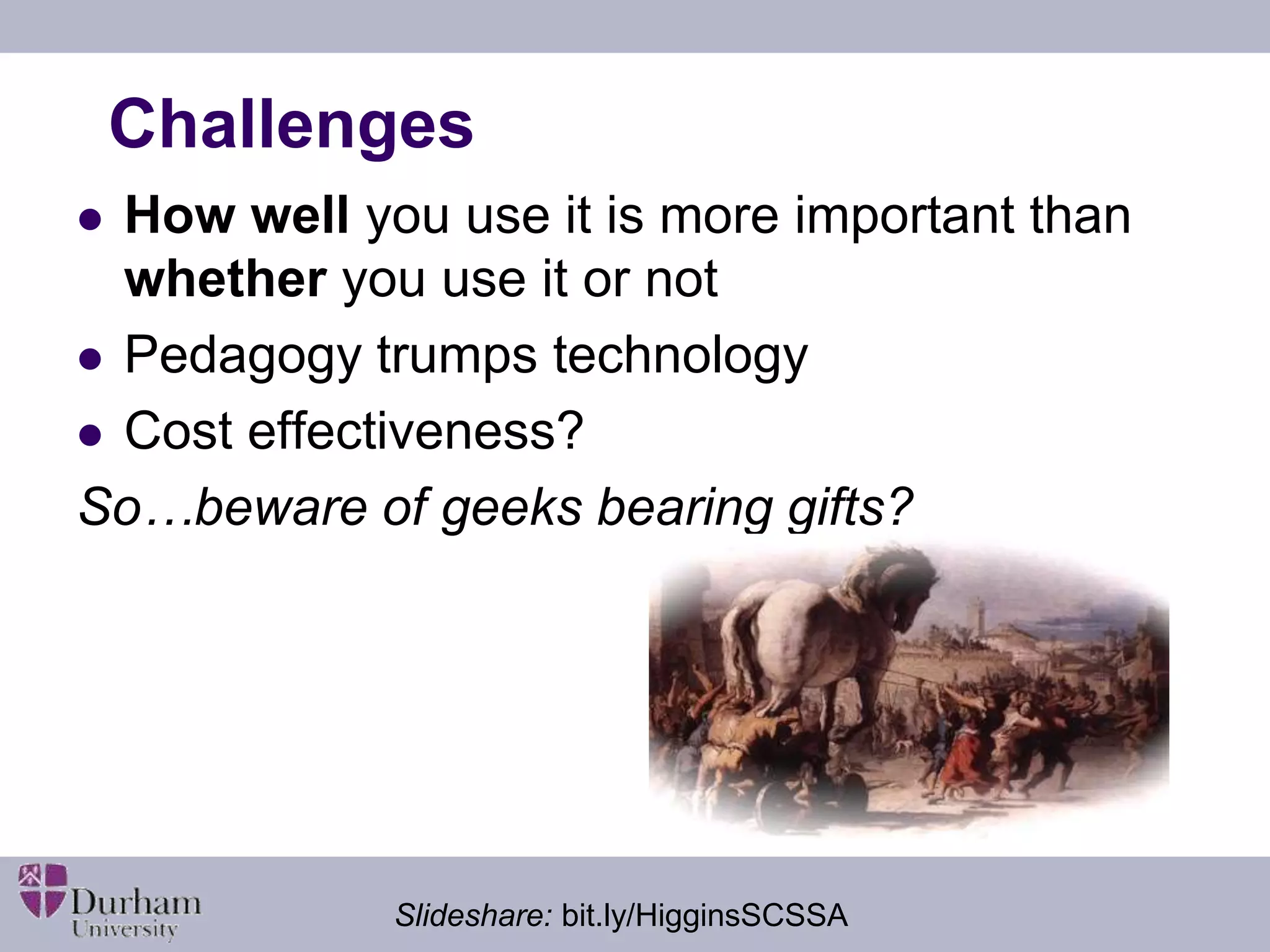Challenges 
 How well you use it is more important than 
whether you use it or not 
 Pedagogy trumps technology 
 Cost effectiveness? 
So…beware of geeks bearing gifts? 
Slideshare: bit.ly/HigginsSCSSA 
 