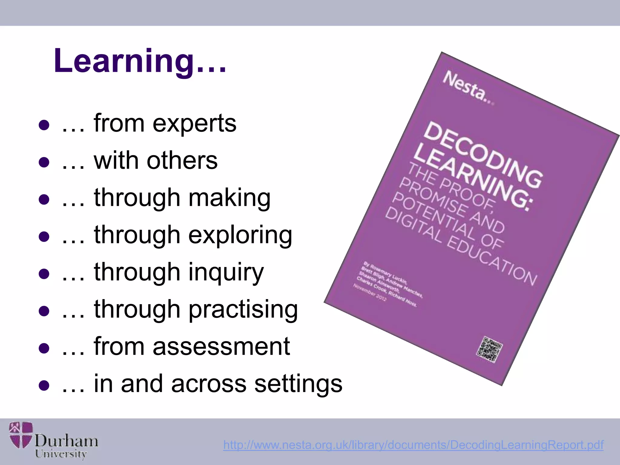 Learning… 
 … from experts 
 … with others 
 … through making 
 … through exploring 
 … through inquiry 
 … through practising 
 … from assessment 
 … in and across settings 
http://www.nesta.org.uk/library/documents/DecodingLearningReport.pdf 
 