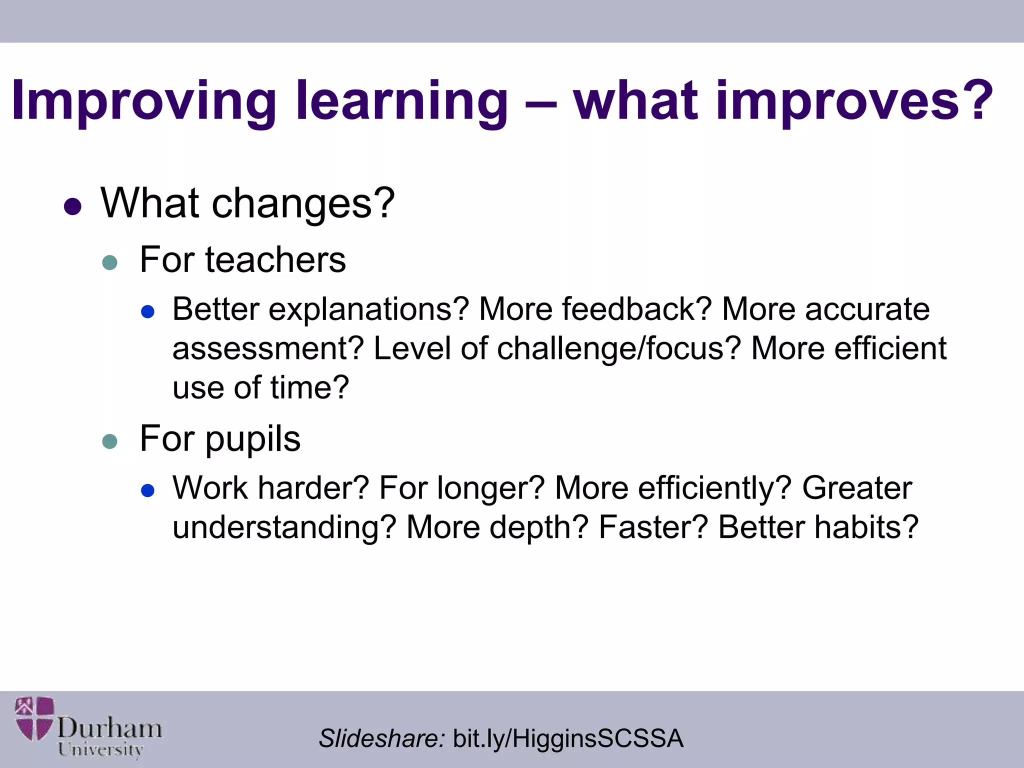 Improving learning – what improves? 
 What changes? 
 For teachers 
 Better explanations? More feedback? More accurate 
assessment? Level of challenge/focus? More efficient 
use of time? 
 For pupils 
 Work harder? For longer? More efficiently? Greater 
understanding? More depth? Faster? Better habits? 
Slideshare: bit.ly/HigginsSCSSA 
 