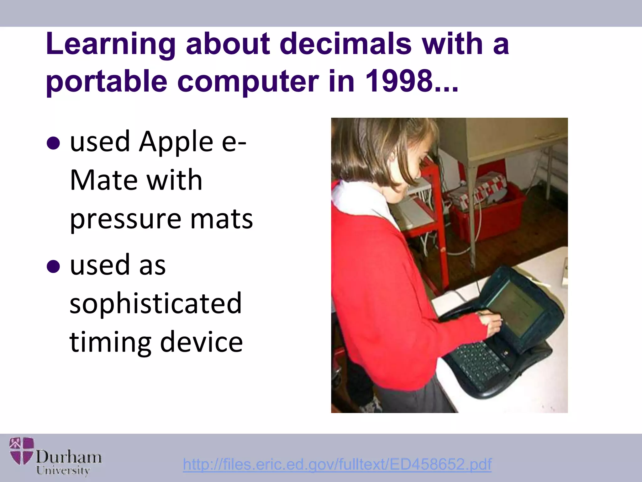 Learning about decimals with a 
portable computer in 1998... 
 used Apple e- 
Mate with 
pressure mats 
 used as 
sophisticated 
timing device 
http://files.eric.ed.gov/fulltext/ED458652.pdf 
 