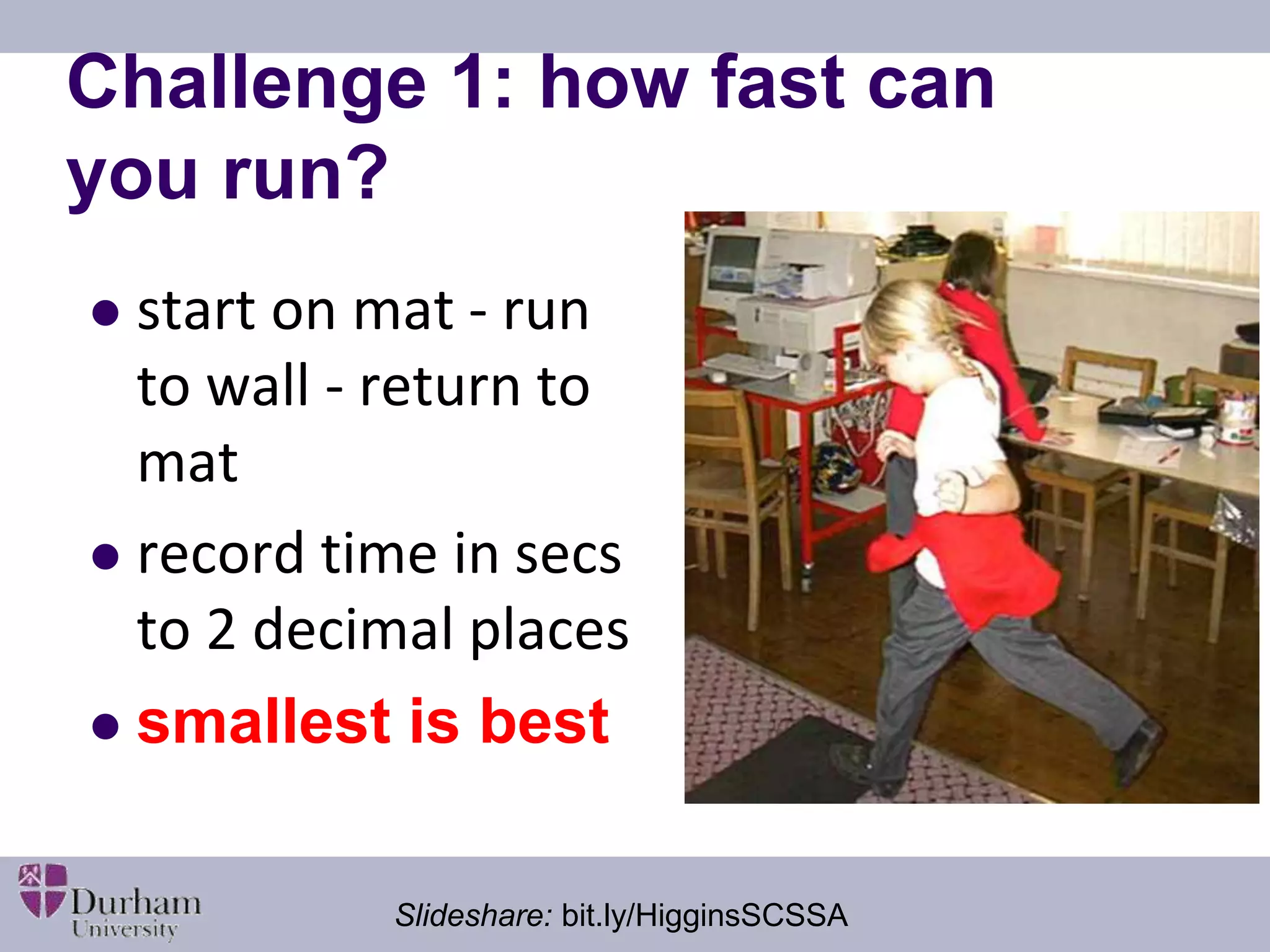 Challenge 1: how fast can 
you run? 
 start on mat - run 
to wall - return to 
mat 
 record time in secs 
to 2 decimal places 
 smallest is best 
Slideshare: bit.ly/HigginsSCSSA 
 