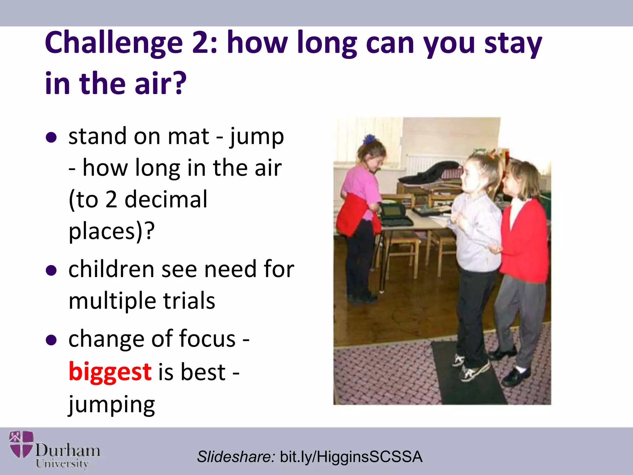 Challenge 2: how long can you stay 
in the air? 
 stand on mat - jump 
- how long in the air 
(to 2 decimal 
places)? 
 children see need for 
multiple trials 
 change of focus - 
biggest is best - 
jumping 
Slideshare: bit.ly/HigginsSCSSA 
 