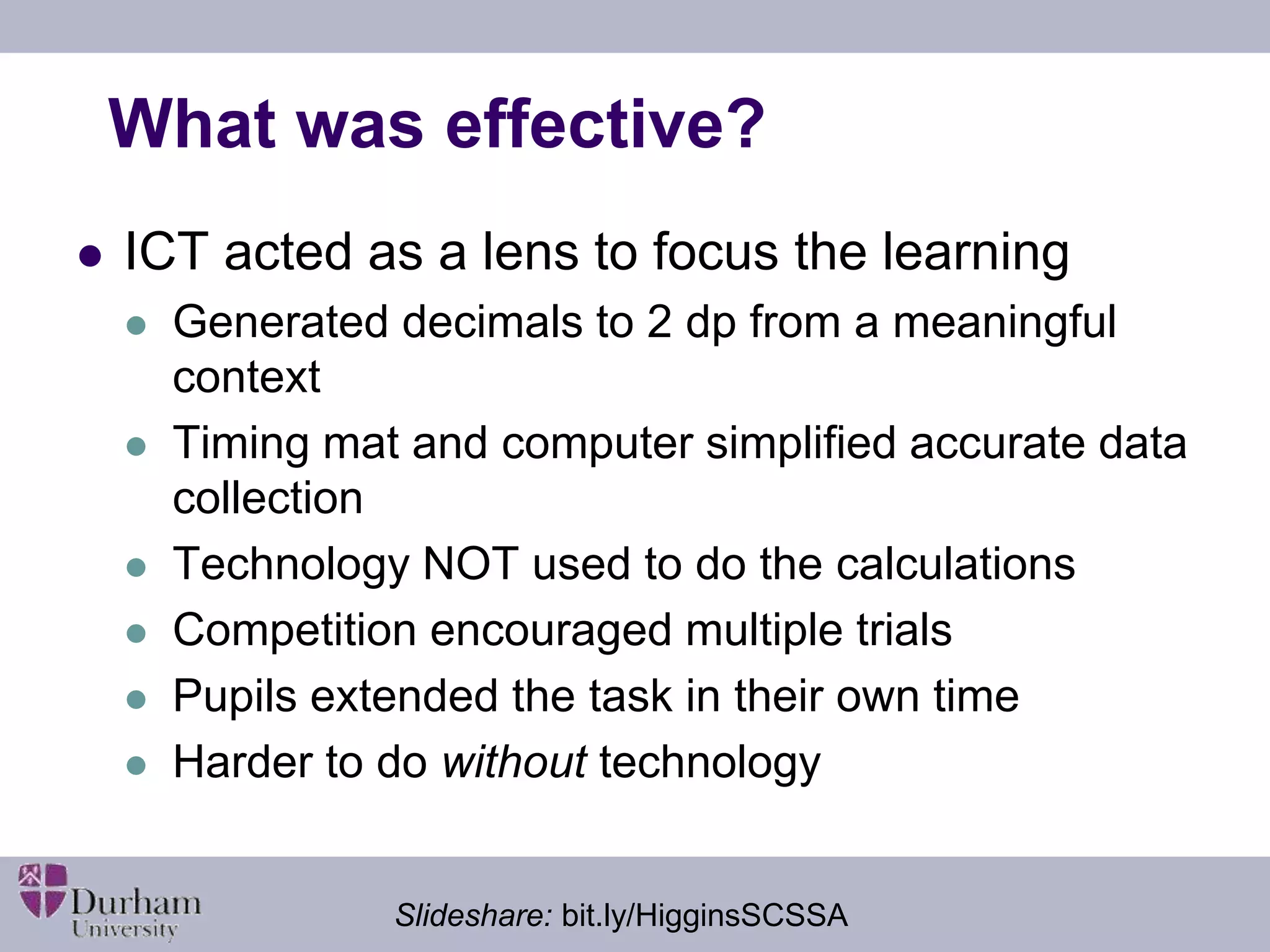 What was effective? 
 ICT acted as a lens to focus the learning 
 Generated decimals to 2 dp from a meaningful 
context 
 Timing mat and computer simplified accurate data 
collection 
 Technology NOT used to do the calculations 
 Competition encouraged multiple trials 
 Pupils extended the task in their own time 
 Harder to do without technology 
Slideshare: bit.ly/HigginsSCSSA 
 