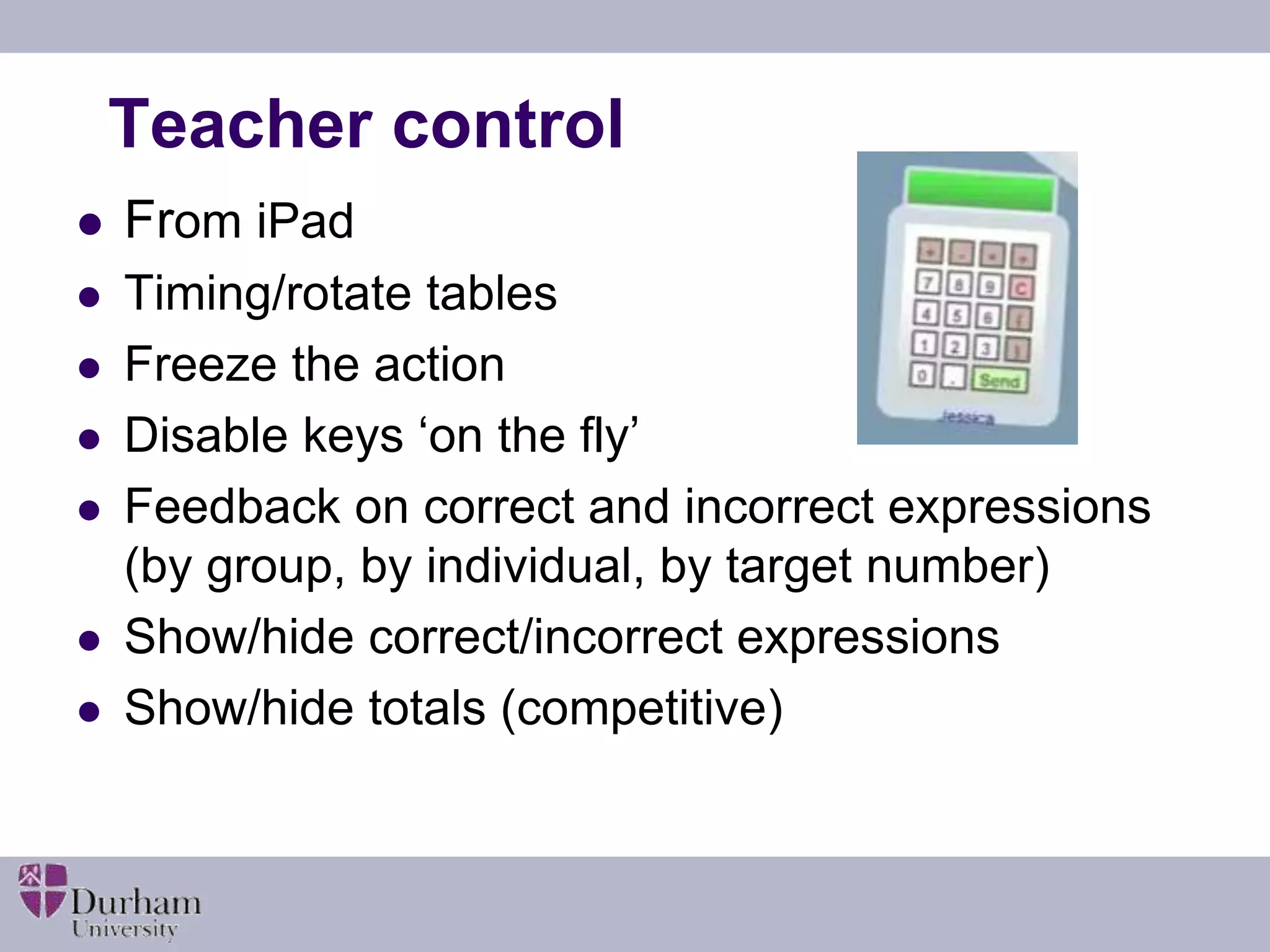 Teacher control 
 From iPad 
 Timing/rotate tables 
 Freeze the action 
 Disable keys ‘on the fly’ 
 Feedback on correct and incorrect expressions 
(by group, by individual, by target number) 
 Show/hide correct/incorrect expressions 
 Show/hide totals (competitive) 
 
