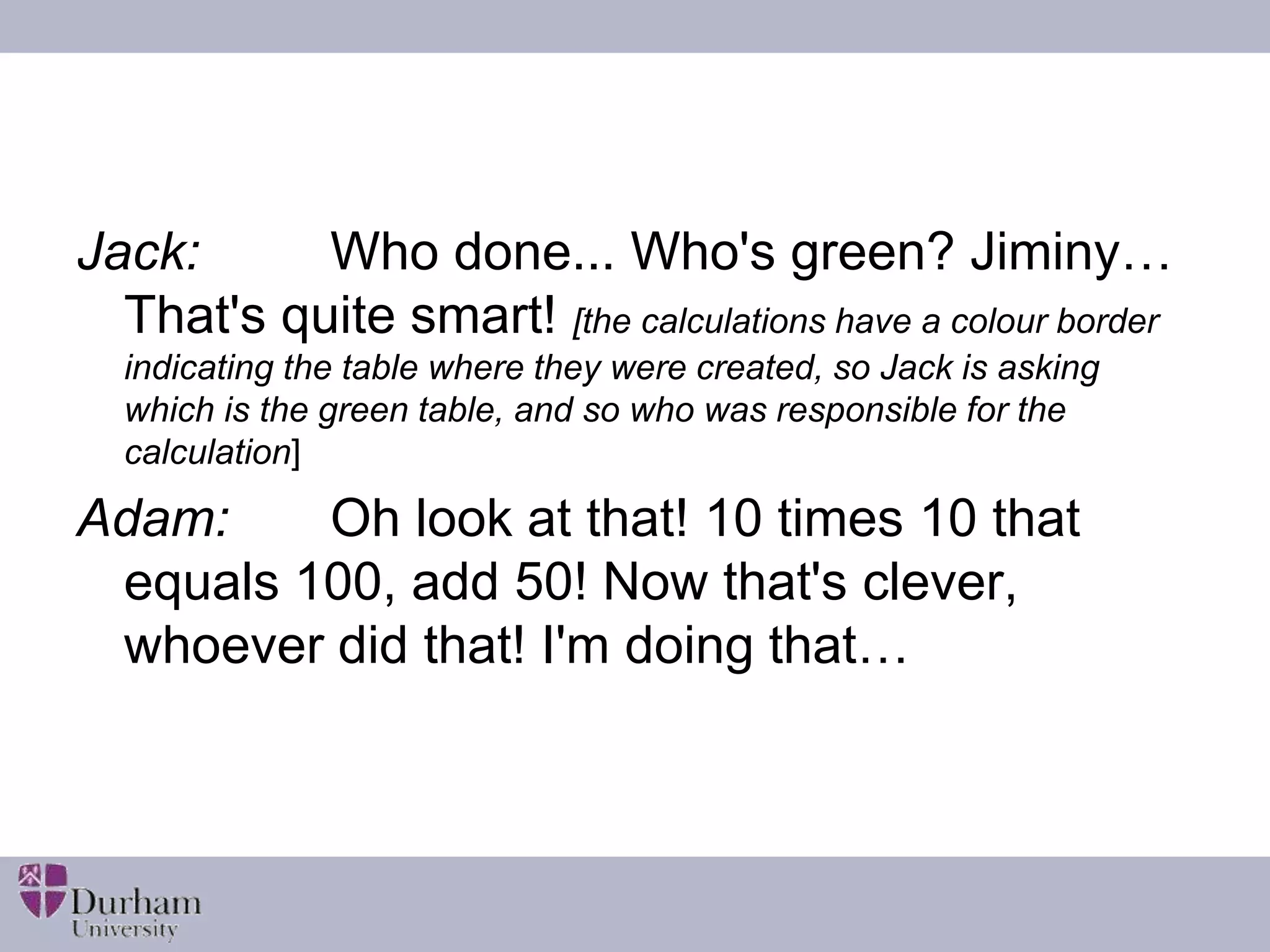 Jack: Who done... Who's green? Jiminy… 
That's quite smart! [the calculations have a colour border 
indicating the table where they were created, so Jack is asking 
which is the green table, and so who was responsible for the 
calculation] 
Adam: Oh look at that! 10 times 10 that 
equals 100, add 50! Now that's clever, 
whoever did that! I'm doing that… 
 