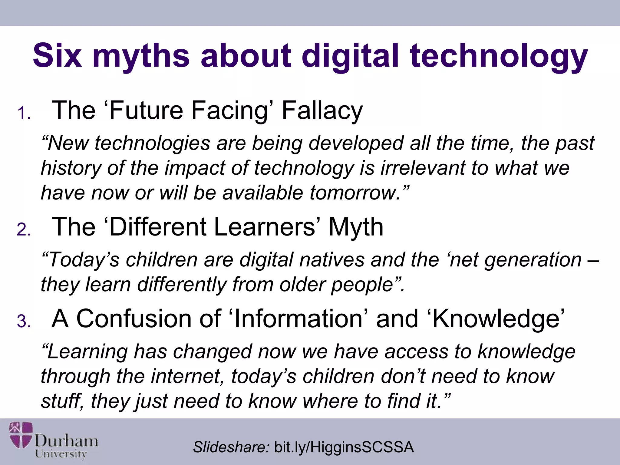 Six myths about digital technology 
1. The ‘Future Facing’ Fallacy 
“New technologies are being developed all the time, the past 
history of the impact of technology is irrelevant to what we 
have now or will be available tomorrow.” 
2. The ‘Different Learners’ Myth 
“Today’s children are digital natives and the ‘net generation – 
they learn differently from older people”. 
3. A Confusion of ‘Information’ and ‘Knowledge’ 
“Learning has changed now we have access to knowledge 
through the internet, today’s children don’t need to know 
stuff, they just need to know where to find it.” 
Slideshare: bit.ly/HigginsSCSSA 
 