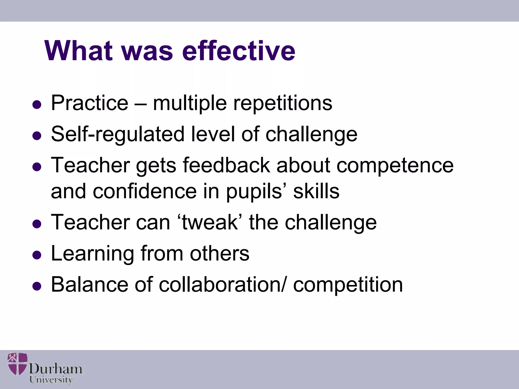 What was effective 
 Practice – multiple repetitions 
 Self-regulated level of challenge 
 Teacher gets feedback about competence 
and confidence in pupils’ skills 
 Teacher can ‘tweak’ the challenge 
 Learning from others 
 Balance of collaboration/ competition 
 