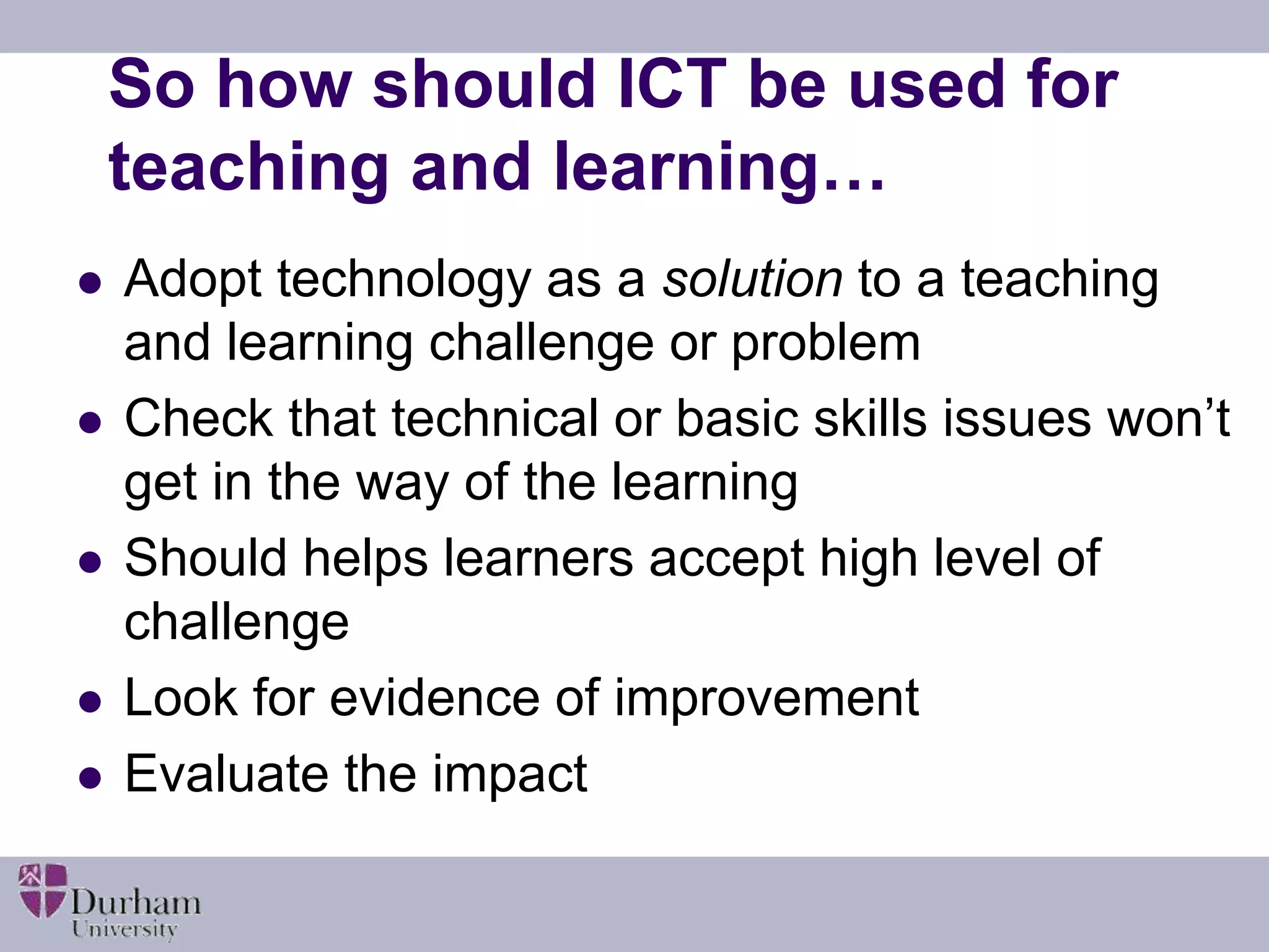 So how should ICT be used for 
teaching and learning… 
 Adopt technology as a solution to a teaching 
and learning challenge or problem 
 Check that technical or basic skills issues won’t 
get in the way of the learning 
 Should helps learners accept high level of 
challenge 
 Look for evidence of improvement 
 Evaluate the impact 
 