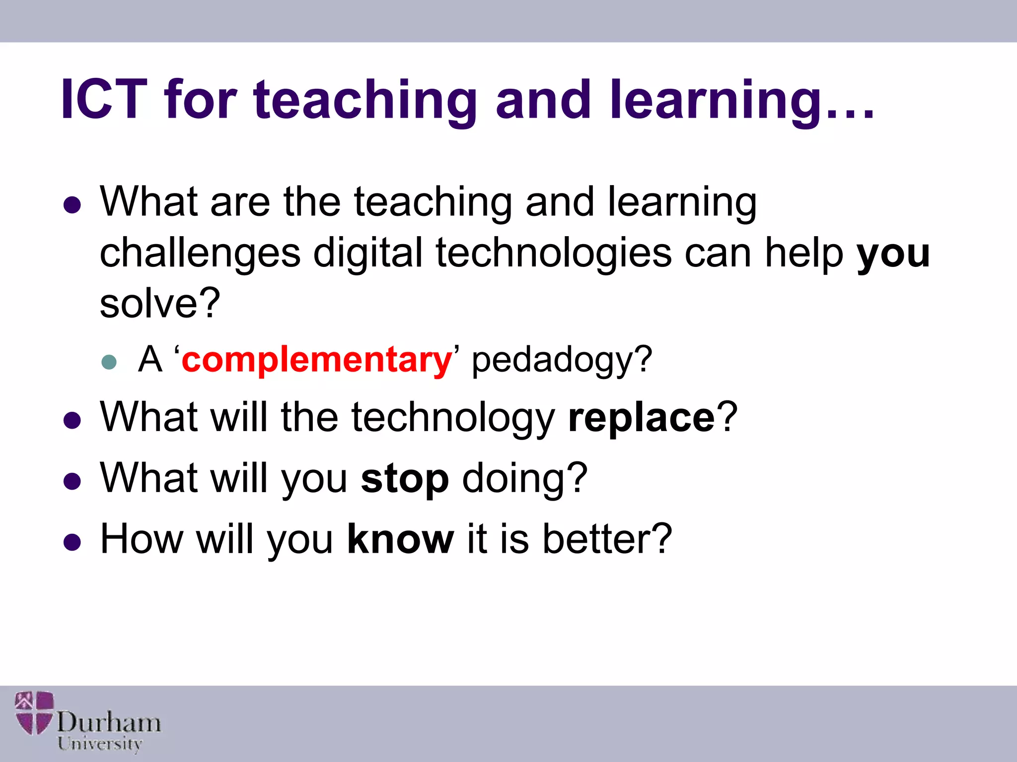 ICT for teaching and learning… 
 What are the teaching and learning 
challenges digital technologies can help you 
solve? 
 A ‘complementary’ pedadogy? 
 What will the technology replace? 
 What will you stop doing? 
 How will you know it is better? 
 