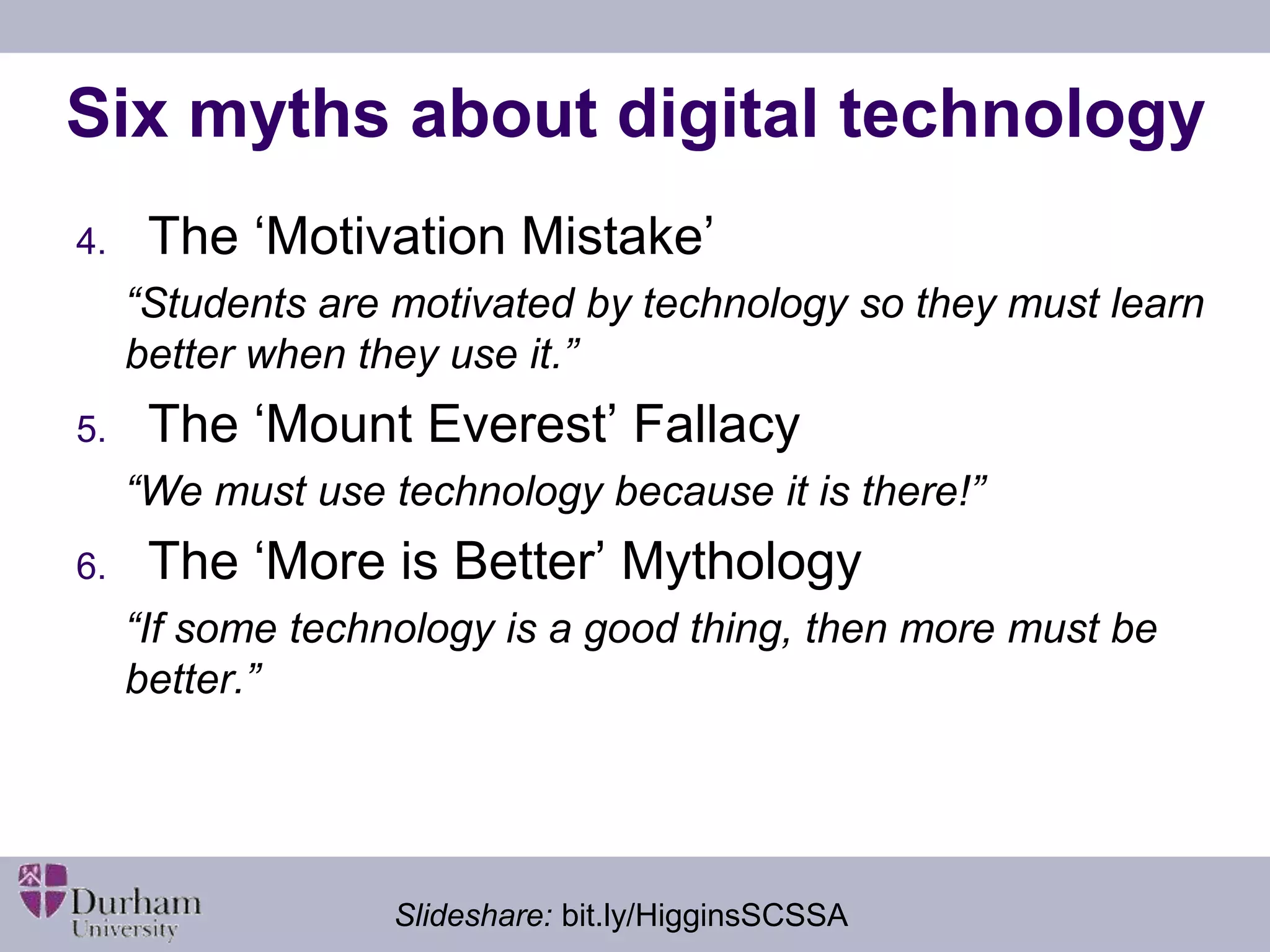 Six myths about digital technology 
4. The ‘Motivation Mistake’ 
“Students are motivated by technology so they must learn 
better when they use it.” 
5. The ‘Mount Everest’ Fallacy 
“We must use technology because it is there!” 
6. The ‘More is Better’ Mythology 
“If some technology is a good thing, then more must be 
better.” 
Slideshare: bit.ly/HigginsSCSSA 
 