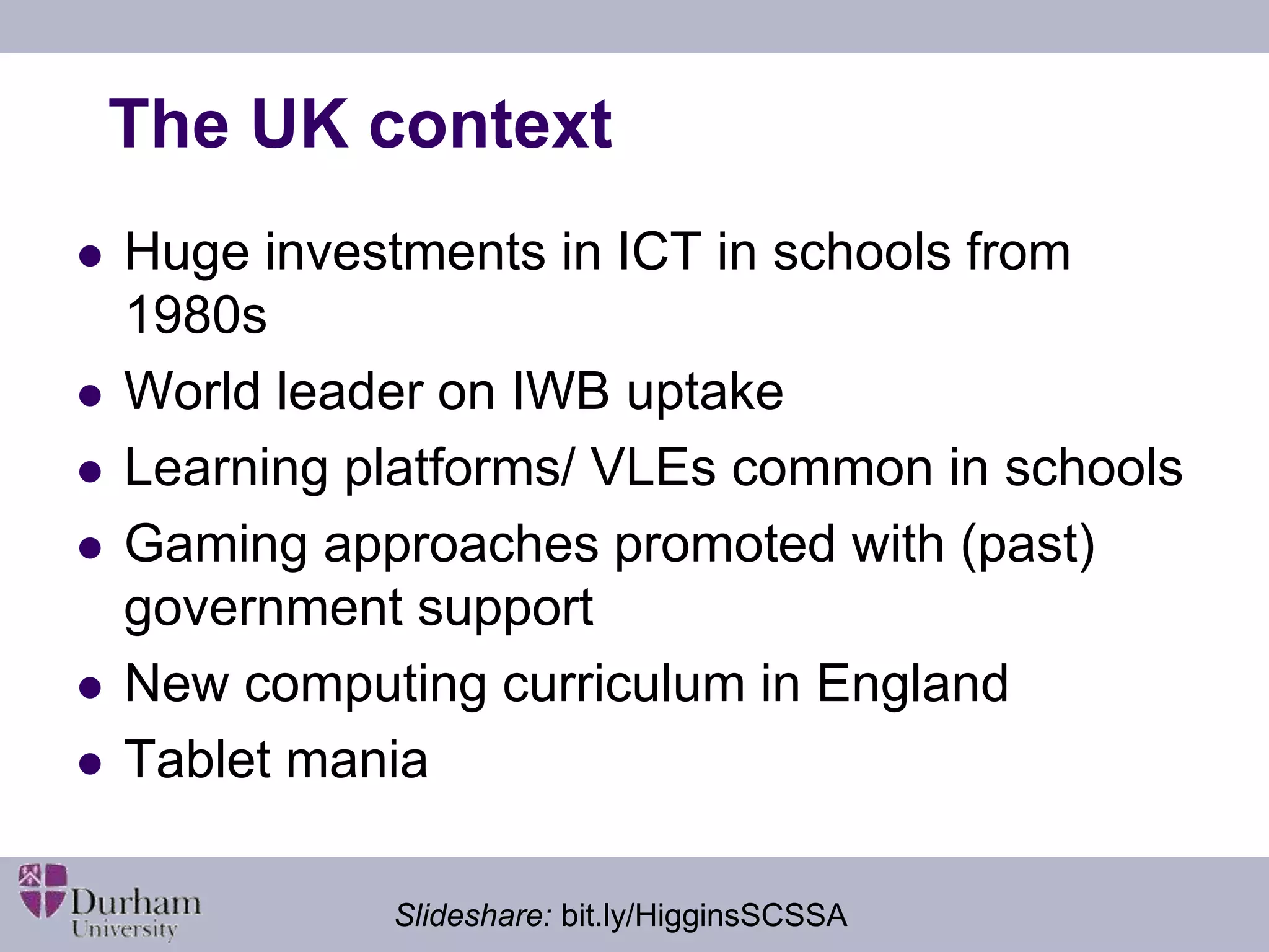The UK context 
 Huge investments in ICT in schools from 
1980s 
 World leader on IWB uptake 
 Learning platforms/ VLEs common in schools 
 Gaming approaches promoted with (past) 
government support 
 New computing curriculum in England 
 Tablet mania 
Slideshare: bit.ly/HigginsSCSSA 
 