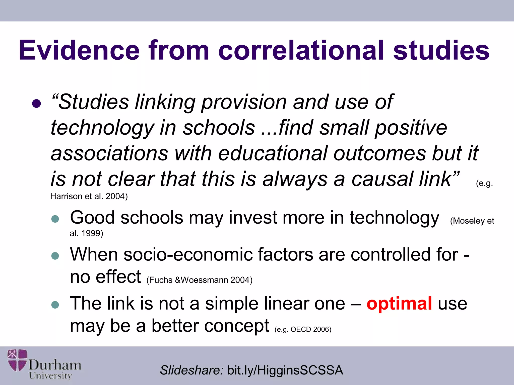Evidence from correlational studies 
 “Studies linking provision and use of 
technology in schools ...find small positive 
associations with educational outcomes but it 
is not clear that this is always a causal link” (e.g. 
Harrison et al. 2004) 
 Good schools may invest more in technology (Moseley et 
al. 1999) 
 When socio-economic factors are controlled for - 
no effect (Fuchs &Woessmann 2004) 
 The link is not a simple linear one – optimal use 
may be a better concept (e.g. OECD 2006) 
Slideshare: bit.ly/HigginsSCSSA 
 