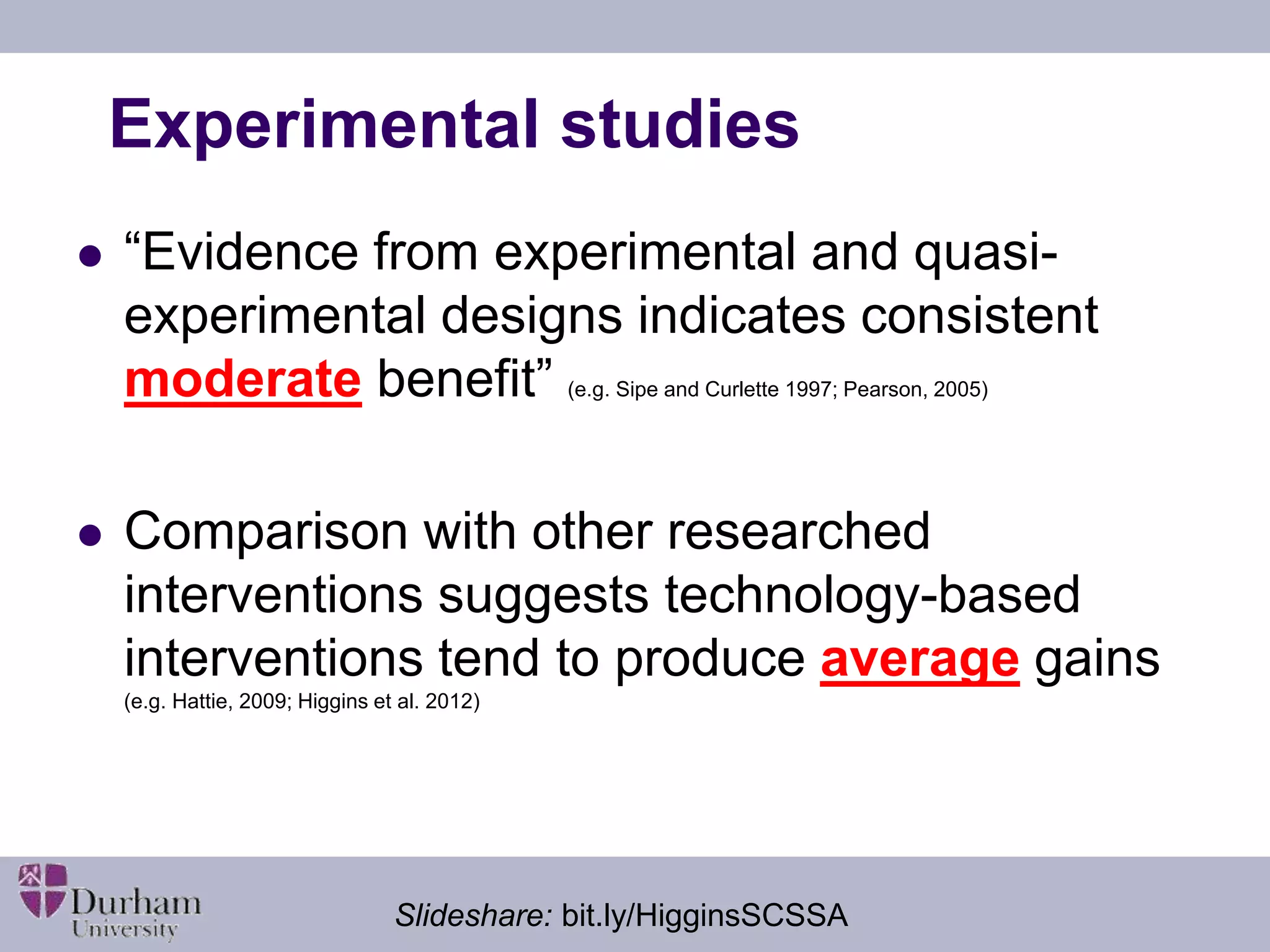 Experimental studies 
 “Evidence from experimental and quasi-experimental 
designs indicates consistent 
moderate benefit” (e.g. Sipe and Curlette 1997; Pearson, 2005) 
 Comparison with other researched 
interventions suggests technology-based 
interventions tend to produce average gains 
(e.g. Hattie, 2009; Higgins et al. 2012) 
Slideshare: bit.ly/HigginsSCSSA 
 