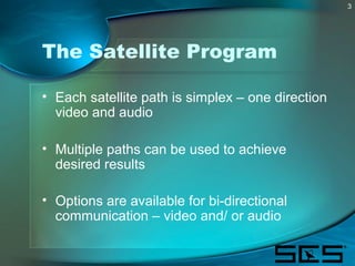 3
The Satellite Program
• Each satellite path is simplex – one direction
video and audio
• Multiple paths can be used to a...