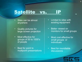 4
Satellite vs. IP
• Sites can be almost
anywhere
• Quality pictures for
large screen projection
• Most effective for
grou...