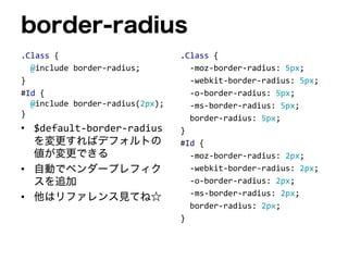 border-radius
.Class {
@include border-radius;
}
#Id {
@include border-radius(2px);
}
• $default-border-radius
を変更すればデフォルトの
値が変更できる
• 自動でベンダープレフィク
スを追加
• 他はリファレンス見てね☆
.Class {
-moz-border-radius: 5px;
-webkit-border-radius: 5px;
-o-border-radius: 5px;
-ms-border-radius: 5px;
border-radius: 5px;
}
#Id {
-moz-border-radius: 2px;
-webkit-border-radius: 2px;
-o-border-radius: 2px;
-ms-border-radius: 2px;
border-radius: 2px;
}
 