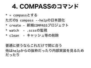 4. COMPASSのコマンド
* = compassとする
ただの$ compass --helpの日本語化
* create - 新規COMPASSプロジェクト
* watch - .scssの監視
* clean - キャッシュ等の削除
普通に使うならこれだけで間に合う
他はhelpからの抜粋だったり内部実装を見るため
だったり
 