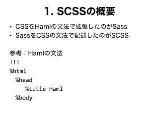 1. SCSSの概要
• CSSをHamlの文法で拡張したのがSass
• SassをCSSの文法で記述したのがSCSS
参考：Hamlの文法
!!!
%html
%head
%title Haml
%body
 