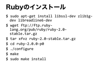 Rubyのインストール
$ sudo apt-get install libssl-dev zlib1g-
dev libreadline6-dev
$ wget ftp://ftp.ruby-
lang.org/pub/ruby/ruby-2.0-
stable.tar.gz
$ tar xfvz ruby-2.0-stable.tar.gz
$ cd ruby-2.0.0-p0
$ ./configure
$ make
$ sudo make install
 