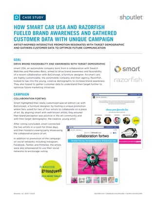 Shoutlet, Inc. 2014 • v14.01 shoutlet.com • facebook.com/shoutlet • twitter.com/shoutlet
HOW SMART CAR USA AND RAZORFISH
FUELED BRAND AWARENESS AND GATHERED
CUSTOMER DATA WITH UNIQUE CAMPAIGN
ARTIST-INSPIRED INTERACTIVE PROMOTION RESONATES WITH TARGET DEMOGRAPHIC
AND GATHERS CUSTOMER DATA TO OPTIMIZE FUTURE COMMUNICATION
GOAL
DRIVE BRAND FAVORABILITY AND AWARENESS WITH TARGET DEMOGRAPHIC
smart USA, an automobile company born from a collaboration with Swatch
Watches and Mercedes-Benz, aimed to drive brand awareness and favorability
of a recent collaboration with BoConcept, a furniture designer. As smart cars
are highly customizable, the automobile company and their agency, Razorfish,
looked to tap into the young, creative demographic to increase brand awareness.
They also hoped to gather customer data to understand their target further to
optimize future marketing initiatives.
CAMPAIGN
COLLABORATION FORTWO
Smart highlighted their newly customized special edition car with
BoConcept, a furniture designer, by hosting a unique promotion
where fans voted for two of four artists to collaborate on a piece
of art. By aligning smart with well-known artists, they ensured
their brand perception was positive in the art community and
with their target demographic, the creative, young artist.
After voting concluded, smart connected
the two artists in a room for three days,
and then hosted a viewing party showcasing
the collaborative piece of art.
In addition to promotion of the campaign
on social networks including Instagram,
Facebook, Twitter, and Pinterest, the artists
were also empowered to use their social
networks to encourage voting.
 