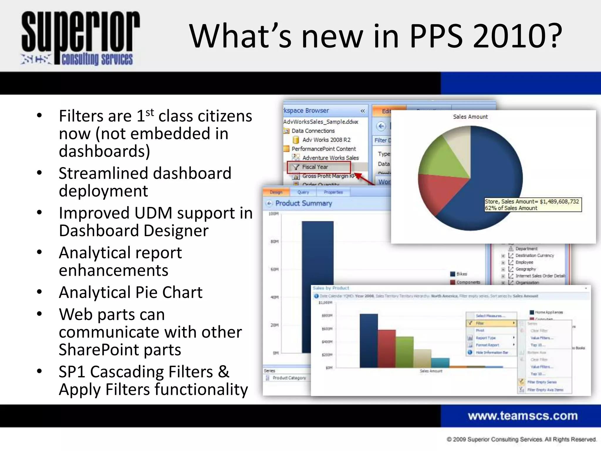 What’s new in PPS 2010?

• Filters are 1st class citizens
  now (not embedded in
  dashboards)
• Streamlined dashboard
  deployment
• Improved UDM support in
  Dashboard Designer
• Analytical report
  enhancements
• Analytical Pie Chart
• Web parts can
  communicate with other
  SharePoint parts
• SP1 Cascading Filters &
  Apply Filters functionality
 