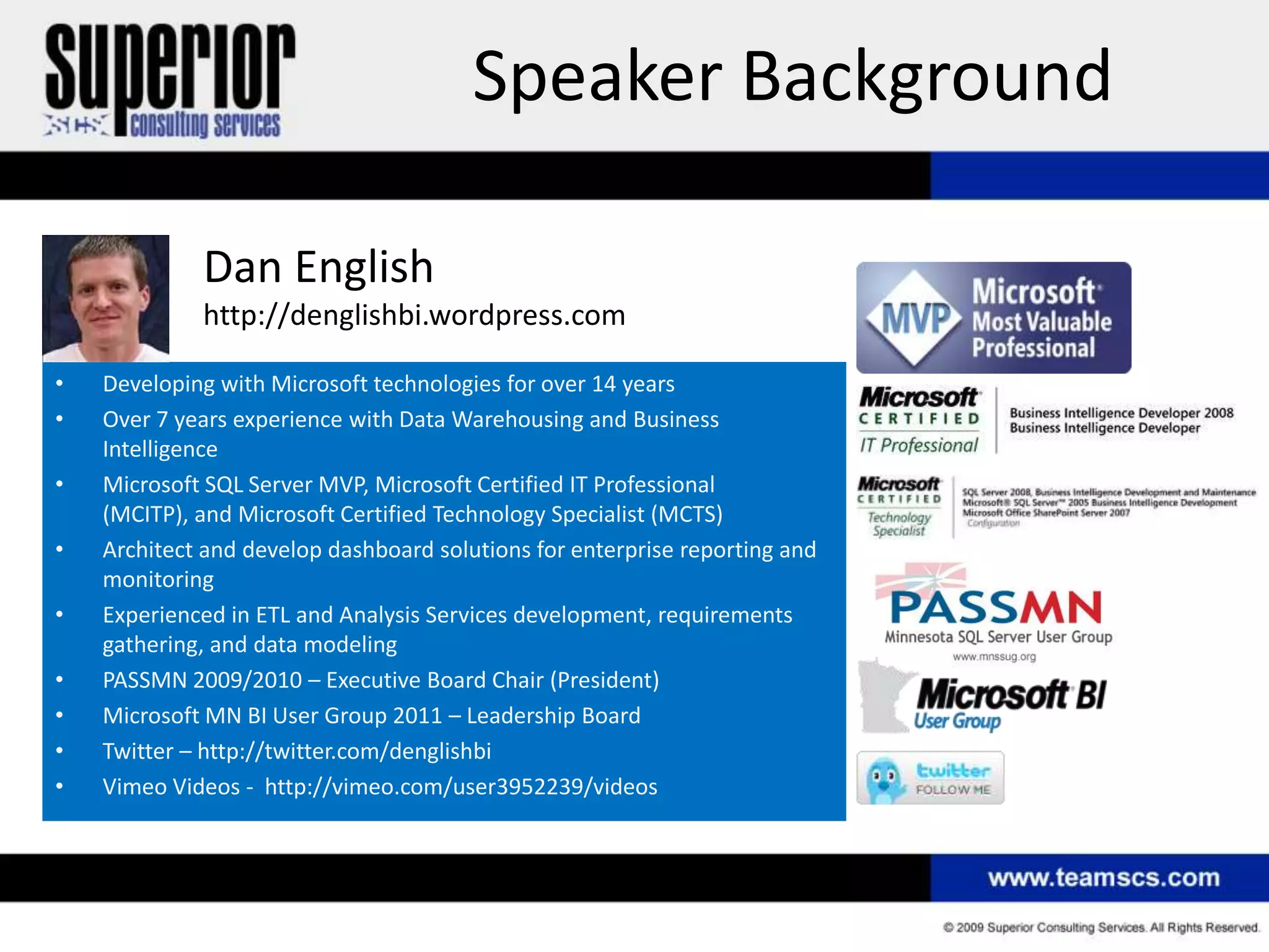 Speaker Background

             Dan English
             http://denglishbi.wordpress.com

•   Developing with Microsoft technologies for over 14 years
•   Over 7 years experience with Data Warehousing and Business
    Intelligence
•   Microsoft SQL Server MVP, Microsoft Certified IT Professional
    (MCITP), and Microsoft Certified Technology Specialist (MCTS)
•   Architect and develop dashboard solutions for enterprise reporting and
    monitoring
•   Experienced in ETL and Analysis Services development, requirements
    gathering, and data modeling
•   PASSMN 2009/2010 – Executive Board Chair (President)
•   Microsoft MN BI User Group 2011 – Leadership Board
•   Twitter – http://twitter.com/denglishbi
•   Vimeo Videos - http://vimeo.com/user3952239/videos
 