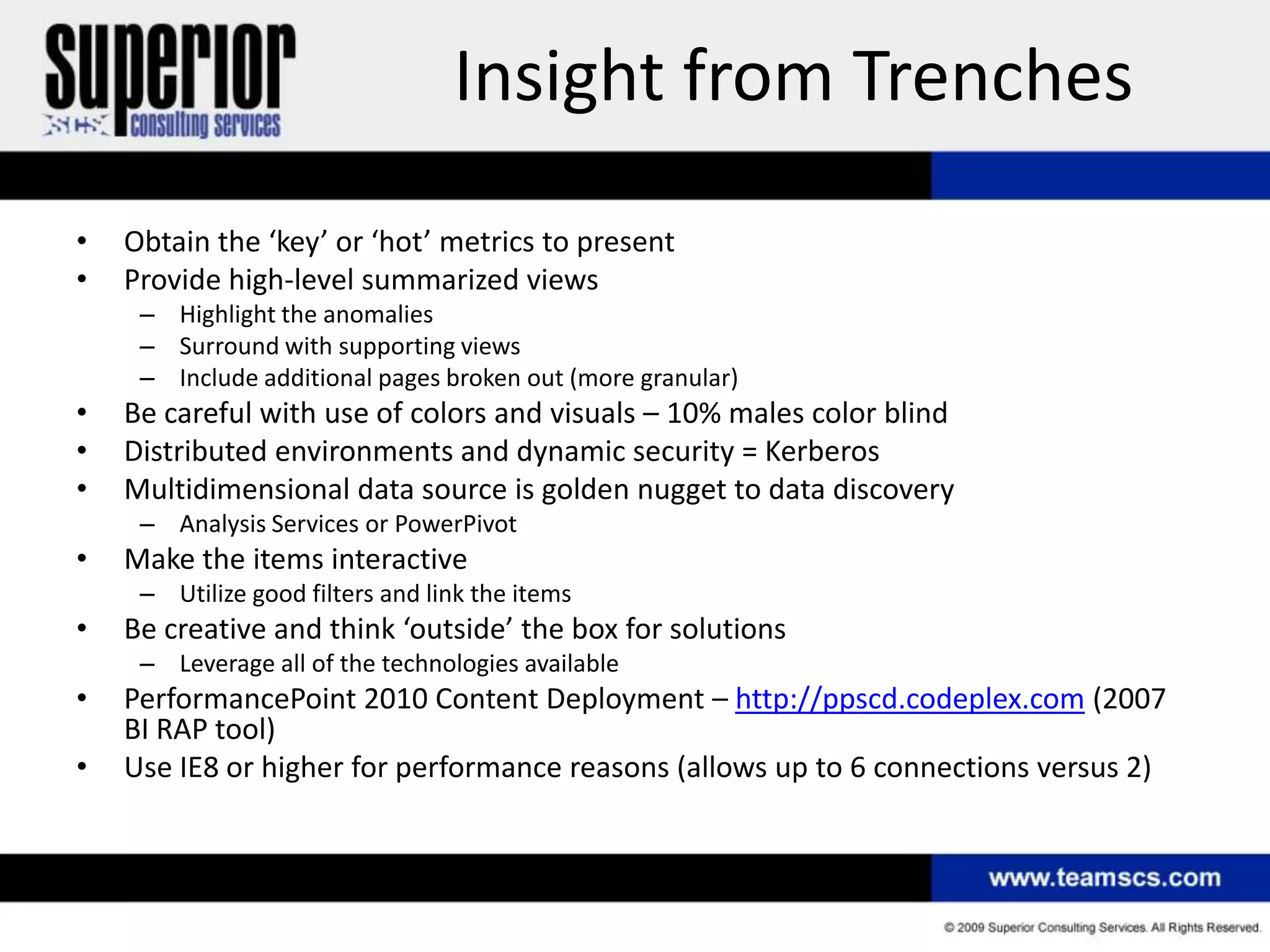 Insight from Trenches
•   Obtain the ‘key’ or ‘hot’ metrics to present
•   Provide high-level summarized views
     – Highlight the anomalies
     – Surround with supporting views
     – Include additional pages broken out (more granular)
•   Be careful with use of colors and visuals – 10% males color blind
•   Distributed environments and dynamic security = Kerberos
•   Multidimensional data source is golden nugget to data discovery
     – Analysis Services or PowerPivot
•   Make the items interactive
     – Utilize good filters and link the items
•   Be creative and think ‘outside’ the box for solutions
     – Leverage all of the technologies available
•   PerformancePoint 2010 Content Deployment – http://ppscd.codeplex.com (2007
    BI RAP tool)
•   Use IE8 or higher for performance reasons (allows up to 6 connections versus 2)
 