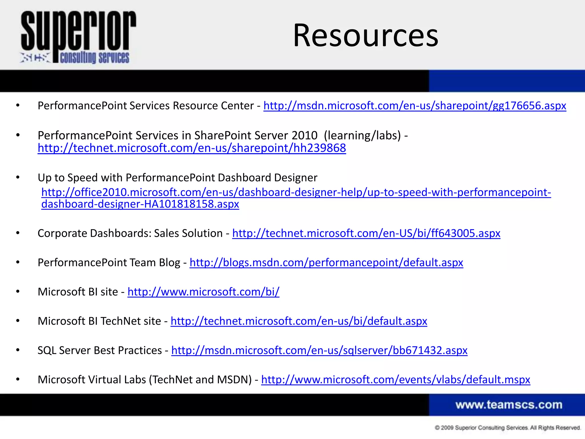Resources
•   PerformancePoint Services Resource Center - http://msdn.microsoft.com/en-us/sharepoint/gg176656.aspx

•   PerformancePoint Services in SharePoint Server 2010 (learning/labs) -
    http://technet.microsoft.com/en-us/sharepoint/hh239868

•   Up to Speed with PerformancePoint Dashboard Designer
    http://office2010.microsoft.com/en-us/dashboard-designer-help/up-to-speed-with-performancepoint-
    dashboard-designer-HA101818158.aspx

•   Corporate Dashboards: Sales Solution - http://technet.microsoft.com/en-US/bi/ff643005.aspx

•   PerformancePoint Team Blog - http://blogs.msdn.com/performancepoint/default.aspx

•   Microsoft BI site - http://www.microsoft.com/bi/

•   Microsoft BI TechNet site - http://technet.microsoft.com/en-us/bi/default.aspx

•   SQL Server Best Practices - http://msdn.microsoft.com/en-us/sqlserver/bb671432.aspx

•   Microsoft Virtual Labs (TechNet and MSDN) - http://www.microsoft.com/events/vlabs/default.mspx
 