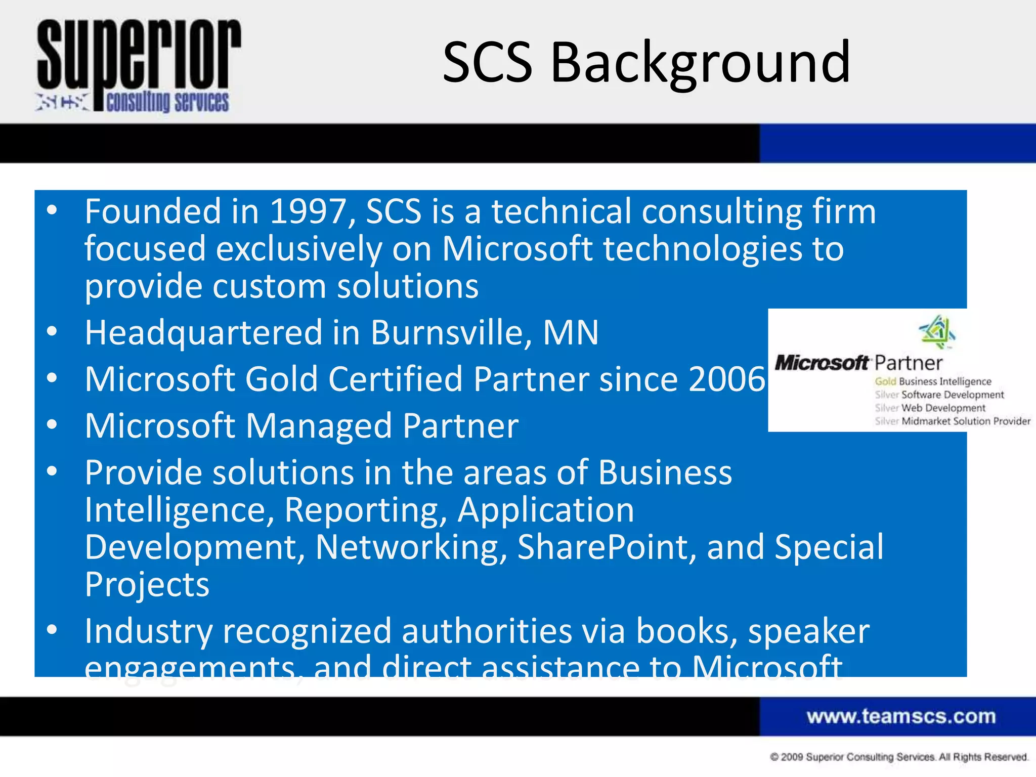 SCS Background

• Founded in 1997, SCS is a technical consulting firm
  focused exclusively on Microsoft technologies to
  provide custom solutions
• Headquartered in Burnsville, MN
• Microsoft Gold Certified Partner since 2006
• Microsoft Managed Partner
• Provide solutions in the areas of Business
  Intelligence, Reporting, Application
  Development, Networking, SharePoint, and Special
  Projects
• Industry recognized authorities via books, speaker
  engagements, and direct assistance to Microsoft
 