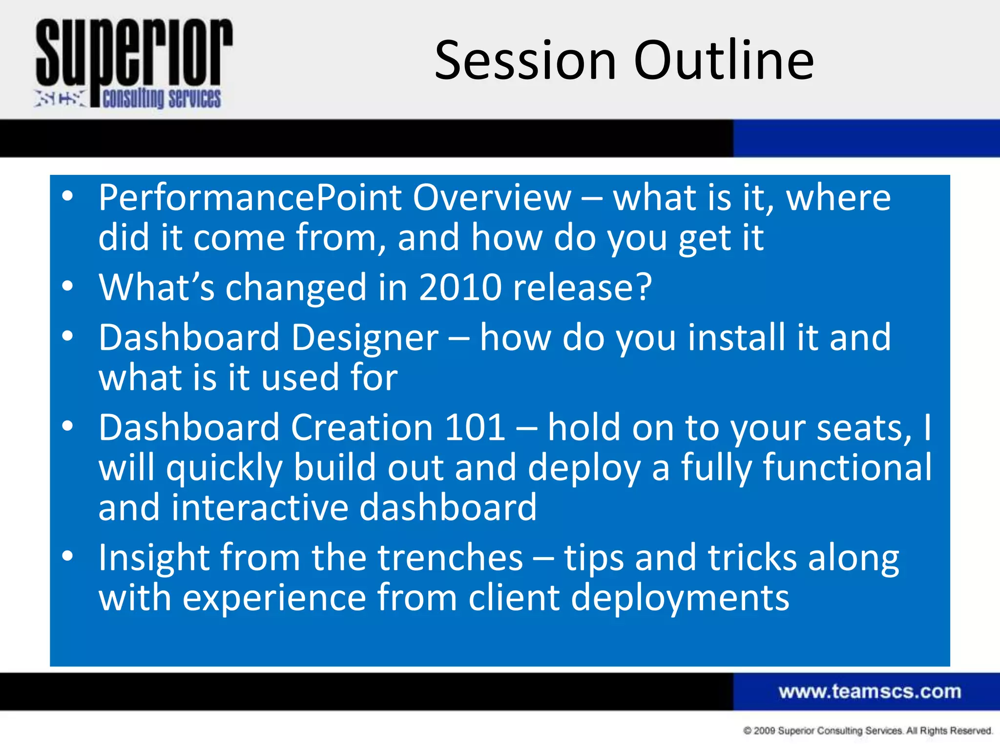 Session Outline

• PerformancePoint Overview – what is it, where
  did it come from, and how do you get it
• What’s changed in 2010 release?
• Dashboard Designer – how do you install it and
  what is it used for
• Dashboard Creation 101 – hold on to your seats, I
  will quickly build out and deploy a fully functional
  and interactive dashboard
• Insight from the trenches – tips and tricks along
  with experience from client deployments
 
