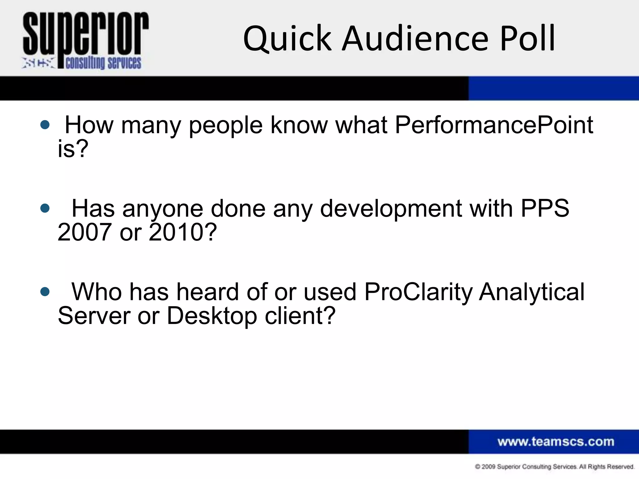 Quick Audience Poll

 How many people know what PerformancePoint
 is?

 Has anyone done any development with PPS
 2007 or 2010?

 Who has heard of or used ProClarity Analytical
 Server or Desktop client?
 