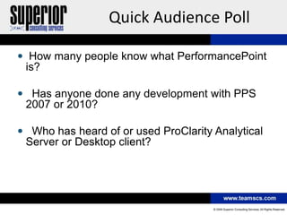 Quick Audience Poll

 How many people know what PerformancePoint
 is?

 Has anyone done any development with PPS
 2007 or 2010?

 Who has heard of or used ProClarity Analytical
 Server or Desktop client?
 