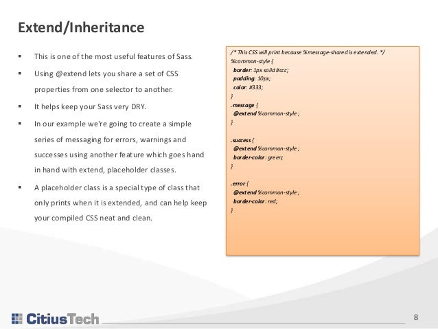 8
 This is one of the most useful features of Sass.
 Using @extend lets you share a set of CSS
properties from one selector to another.
 It helps keep your Sass very DRY.
 In our example we're going to create a simple
series of messaging for errors, warnings and
successes using another feature which goes hand
in hand with extend, placeholder classes.
 A placeholder class is a special type of class that
only prints when it is extended, and can help keep
your compiled CSS neat and clean.
Extend/Inheritance
/* This CSS will print because %message-shared is extended. */
%common-style {
border: 1px solid #ccc;
padding: 10px;
color: #333;
}
.message {
@extend %common-style ;
}
.success {
@extend %common-style ;
border-color: green;
}
.error {
@extend %common-style ;
border-color: red;
}
 