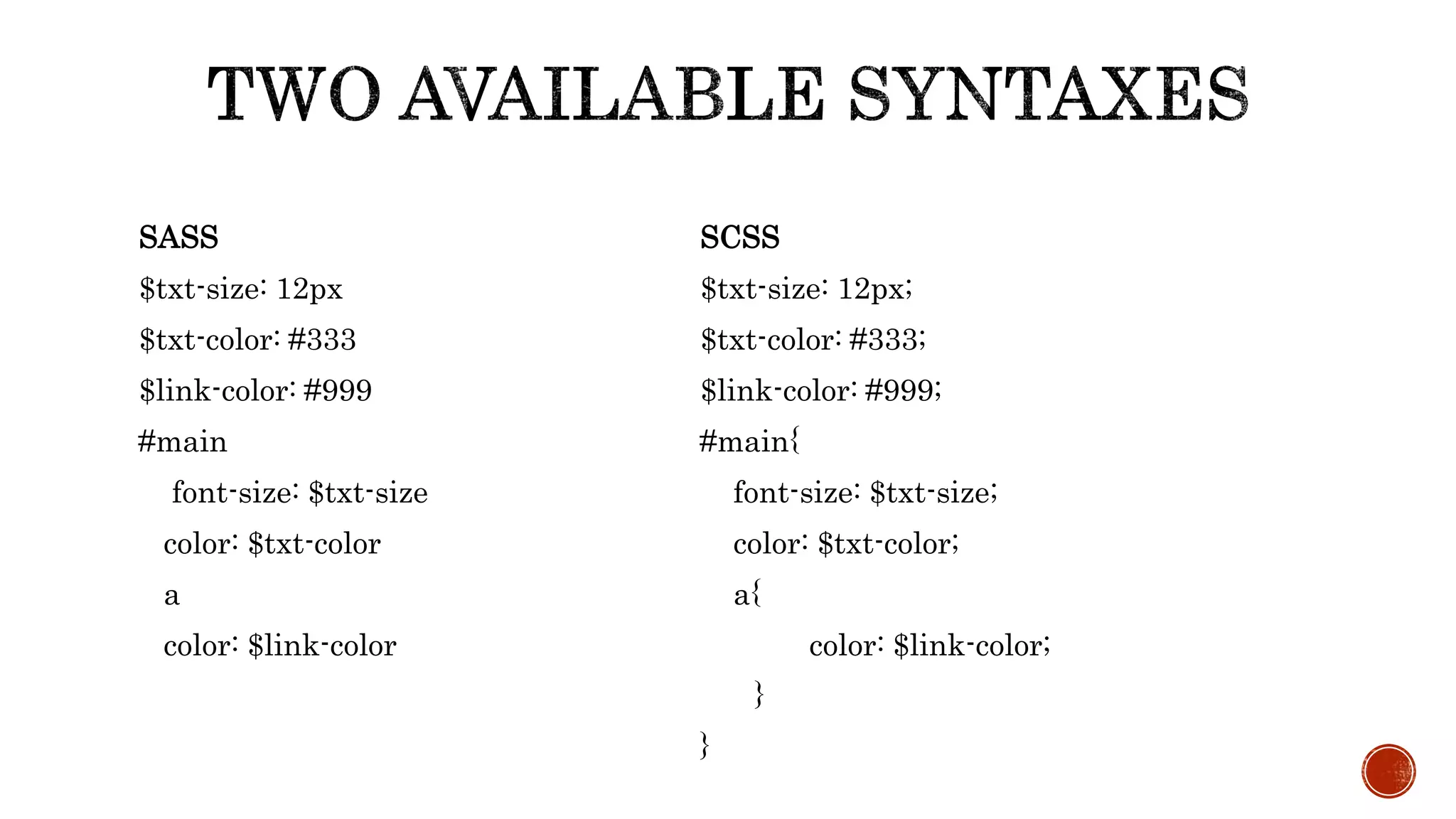 SASS
$txt-size: 12px
$txt-color: #333
$link-color: #999
#main
font-size: $txt-size
color: $txt-color
a
color: $link-color
SCSS
$txt-size: 12px;
$txt-color: #333;
$link-color: #999;
#main{
font-size: $txt-size;
color: $txt-color;
a{
color: $link-color;
}
}
 