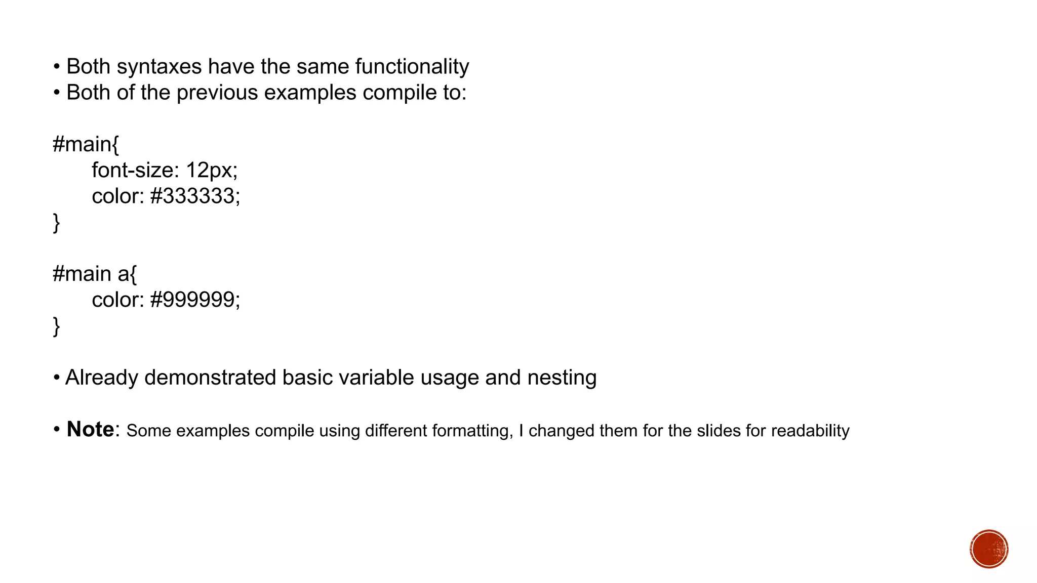 • Both syntaxes have the same functionality
• Both of the previous examples compile to:
#main{
font-size: 12px;
color: #333333;
}
#main a{
color: #999999;
}
• Already demonstrated basic variable usage and nesting
• Note: Some examples compile using different formatting, I changed them for the slides for readability
 