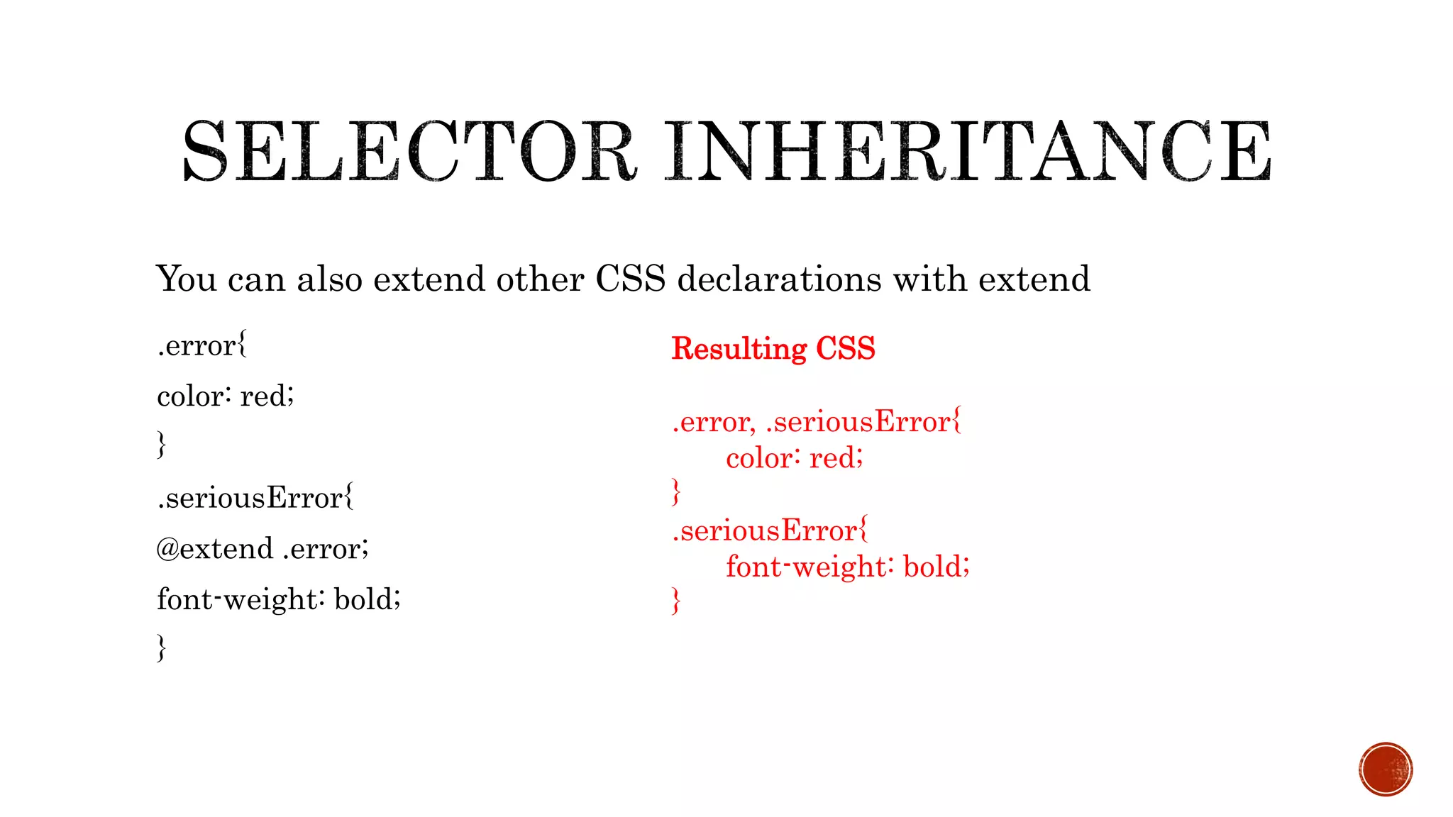 .error{
color: red;
}
.seriousError{
@extend .error;
font-weight: bold;
}
You can also extend other CSS declarations with extend
Resulting CSS
.error, .seriousError{
color: red;
}
.seriousError{
font-weight: bold;
}
 