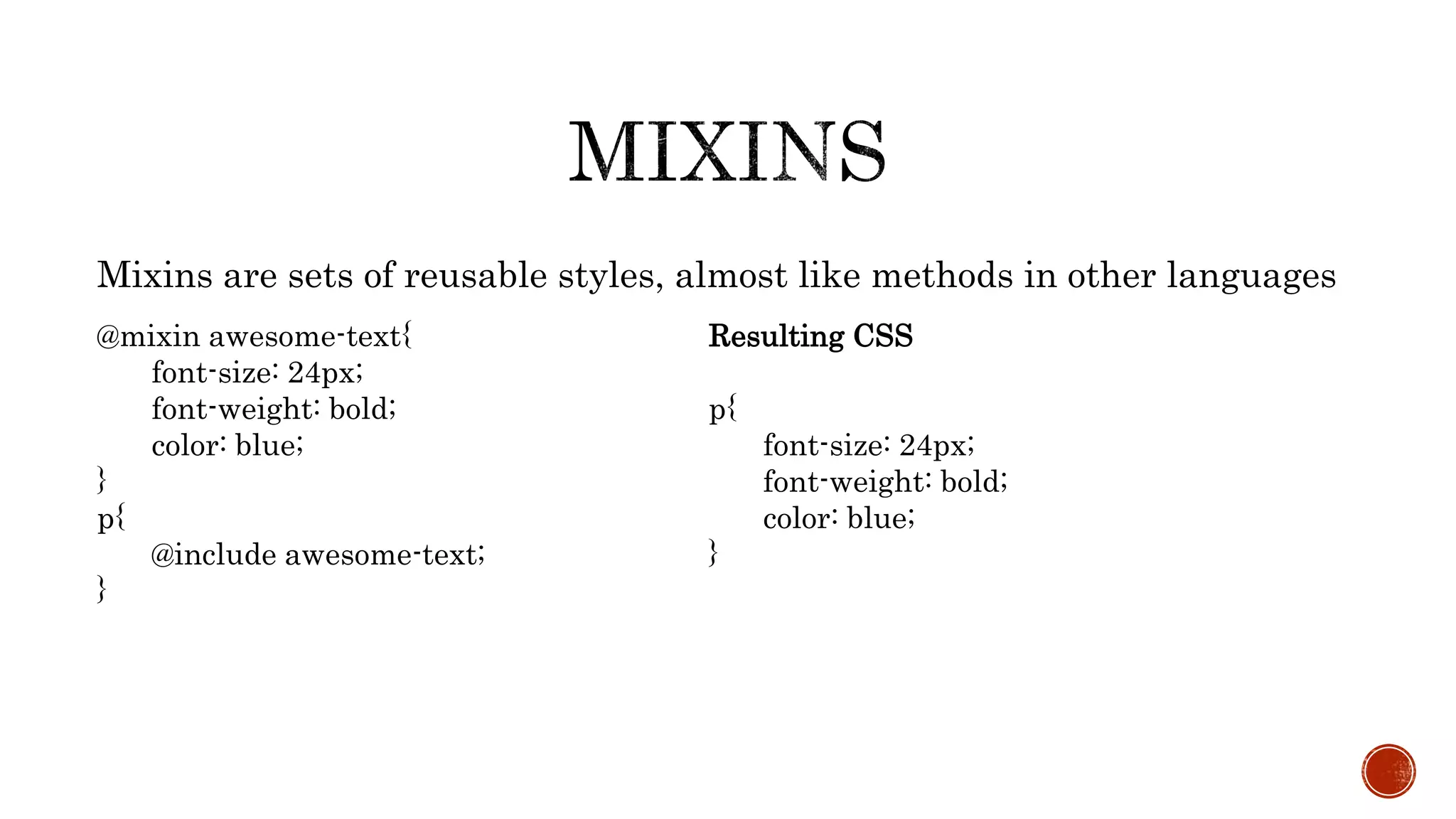 Mixins are sets of reusable styles, almost like methods in other languages
@mixin awesome-text{
font-size: 24px;
font-weight: bold;
color: blue;
}
p{
@include awesome-text;
}
Resulting CSS
p{
font-size: 24px;
font-weight: bold;
color: blue;
}
 