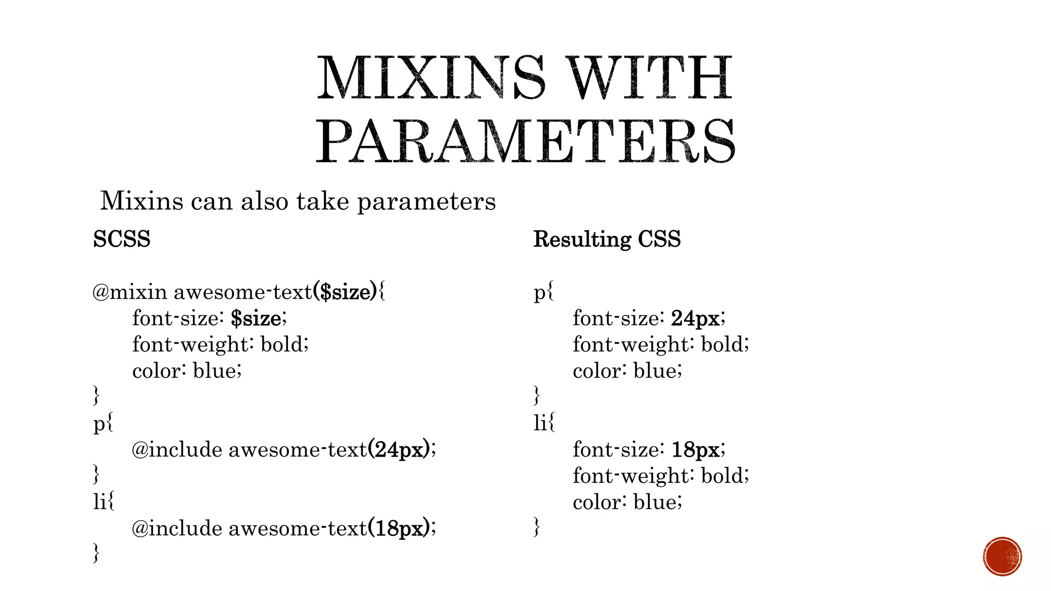 Mixins can also take parameters
SCSS
@mixin awesome-text($size){
font-size: $size;
font-weight: bold;
color: blue;
}
p{
@include awesome-text(24px);
}
li{
@include awesome-text(18px);
}
Resulting CSS
p{
font-size: 24px;
font-weight: bold;
color: blue;
}
li{
font-size: 18px;
font-weight: bold;
color: blue;
}
 
