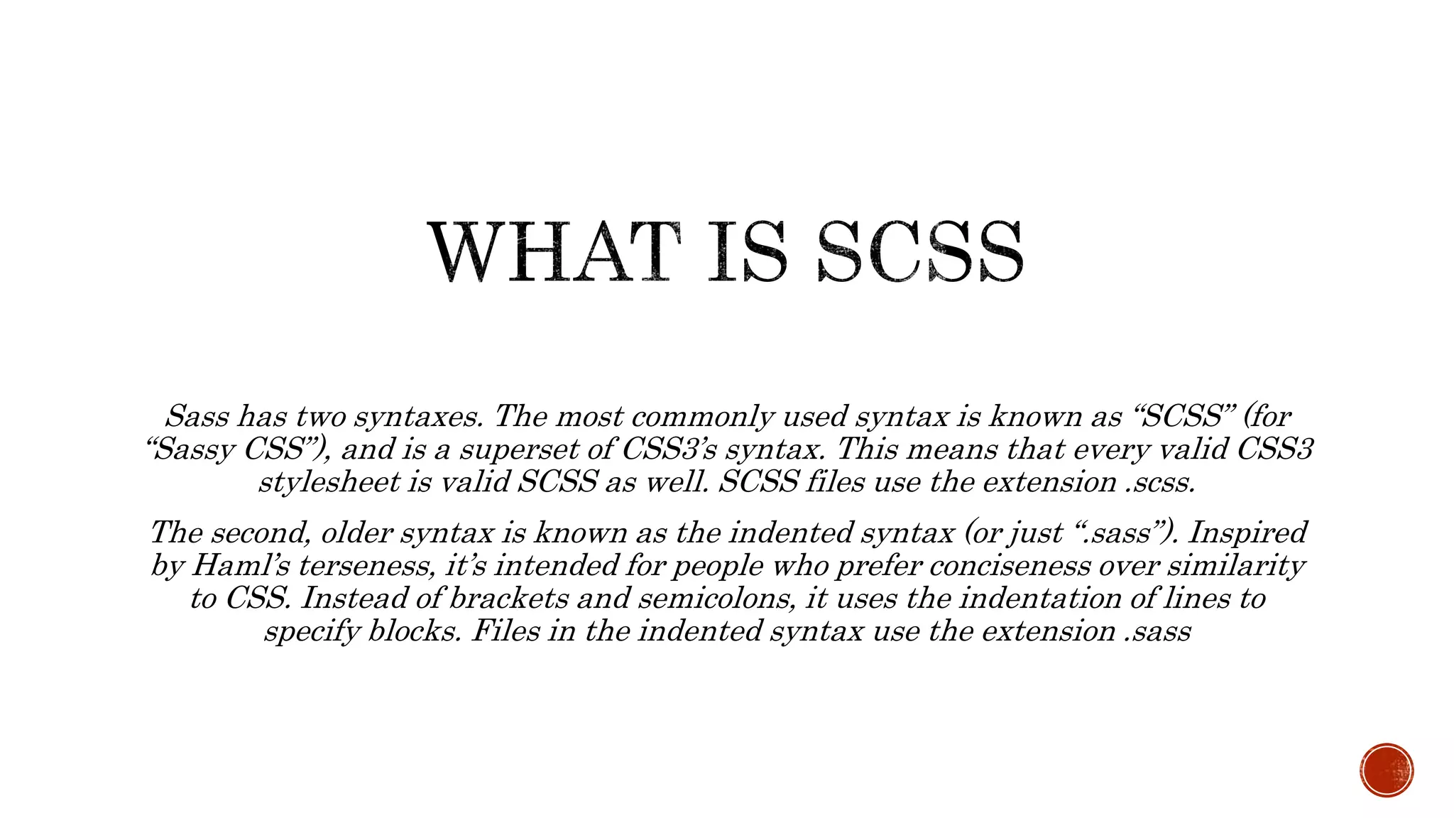 Sass has two syntaxes. The most commonly used syntax is known as “SCSS” (for
“Sassy CSS”), and is a superset of CSS3’s syntax. This means that every valid CSS3
stylesheet is valid SCSS as well. SCSS files use the extension .scss.
The second, older syntax is known as the indented syntax (or just “.sass”). Inspired
by Haml’s terseness, it’s intended for people who prefer conciseness over similarity
to CSS. Instead of brackets and semicolons, it uses the indentation of lines to
specify blocks. Files in the indented syntax use the extension .sass
 