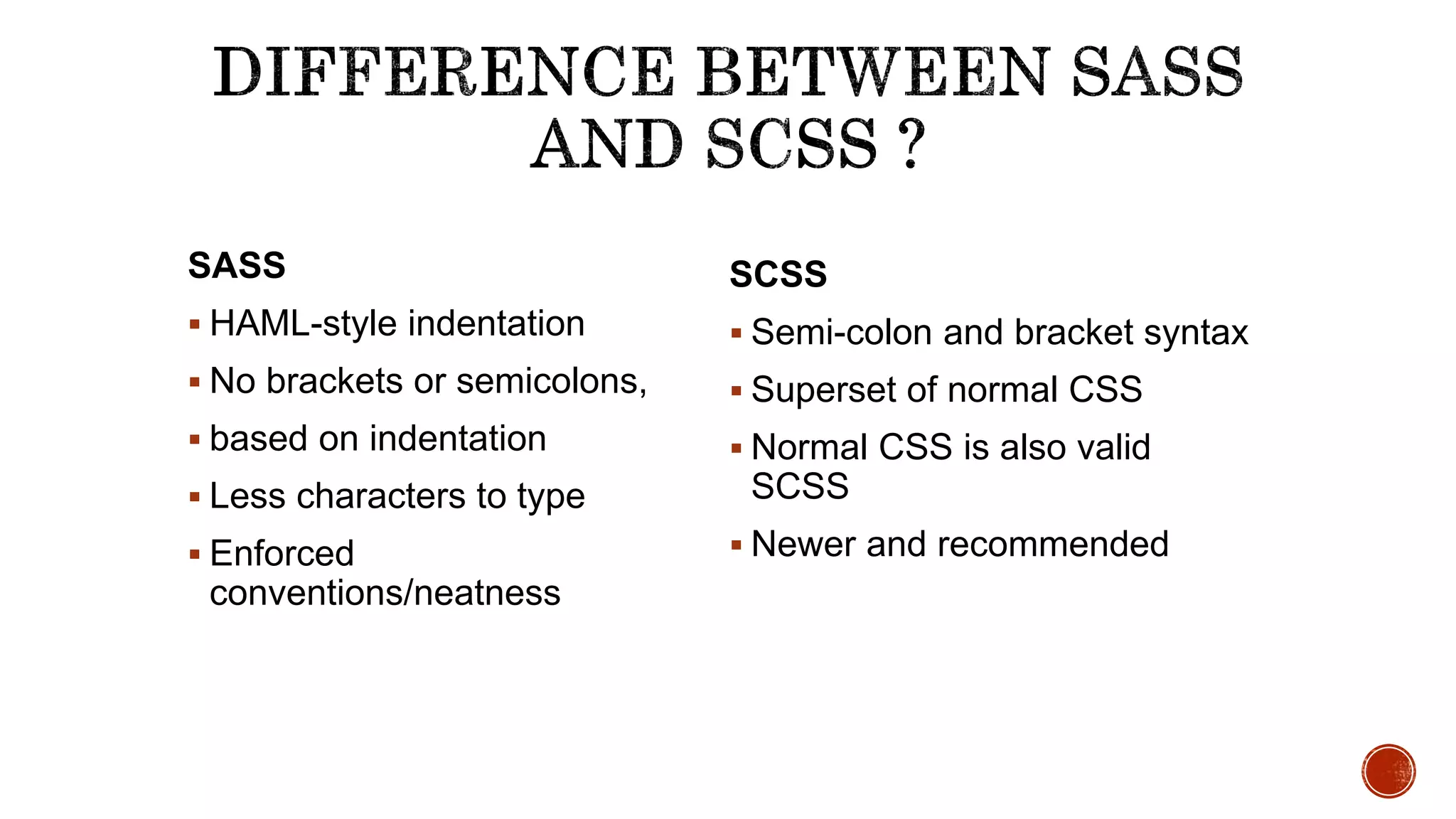 SASS
 HAML-style indentation
 No brackets or semicolons,
 based on indentation
 Less characters to type
 Enforced
conventions/neatness
SCSS
 Semi-colon and bracket syntax
 Superset of normal CSS
 Normal CSS is also valid
SCSS
 Newer and recommended
 