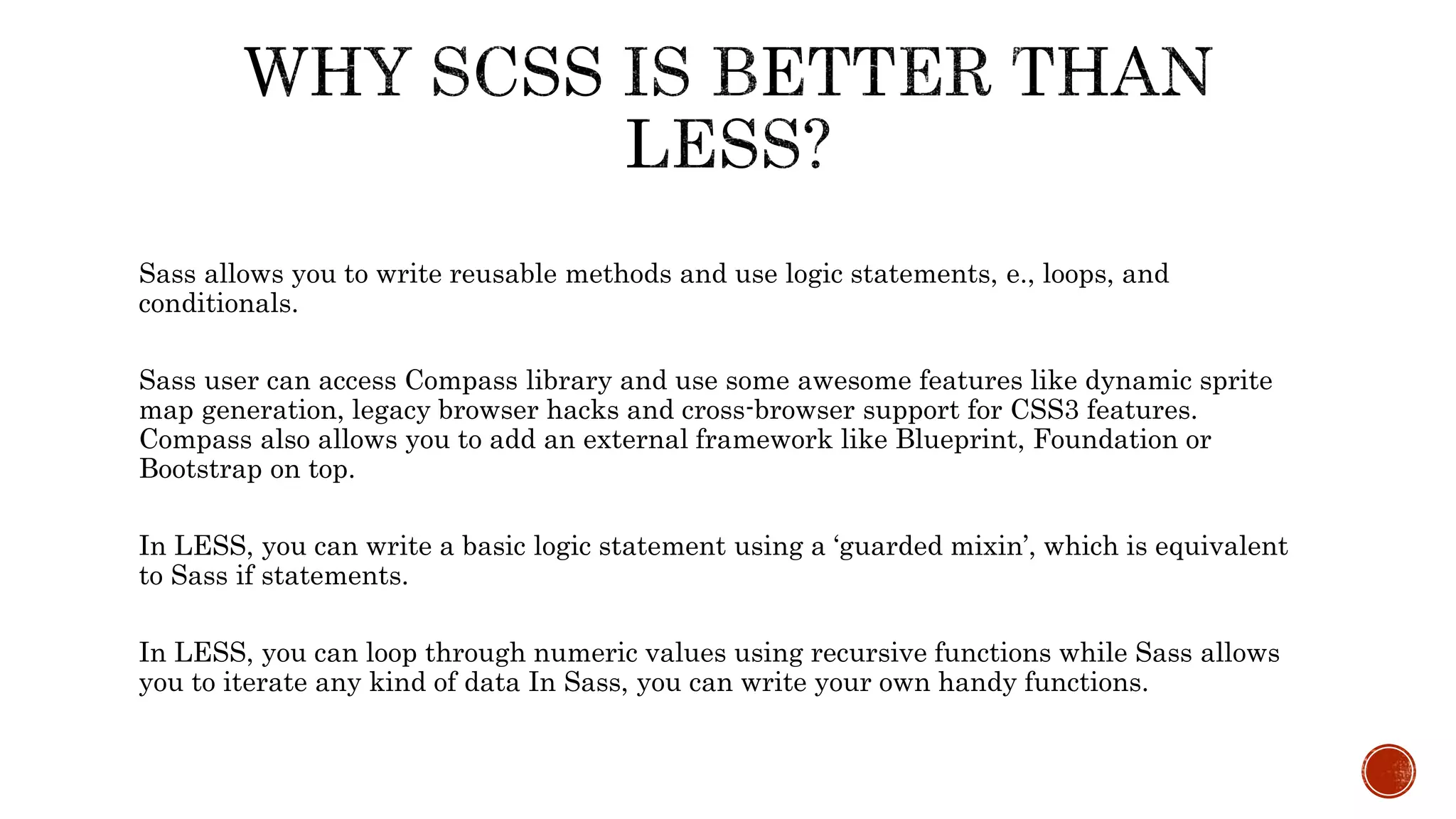 Sass allows you to write reusable methods and use logic statements, e., loops, and
conditionals.
Sass user can access Compass library and use some awesome features like dynamic sprite
map generation, legacy browser hacks and cross-browser support for CSS3 features.
Compass also allows you to add an external framework like Blueprint, Foundation or
Bootstrap on top.
In LESS, you can write a basic logic statement using a ‘guarded mixin’, which is equivalent
to Sass if statements.
In LESS, you can loop through numeric values using recursive functions while Sass allows
you to iterate any kind of data In Sass, you can write your own handy functions.
 